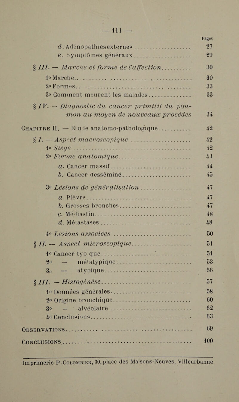 — 11 i — Pages d. Adénopathiesexternes. 27 e. symptômes généraux. 29 § III. — Marche et forme de l'affection. 30 1<> Marche. 30 2° Formas. 33 3° Gomment meurent les malades. 33 § IV. — Diagnostic du cancer primitif du pou¬ mon au moyen de nouveaux procèdes 34 Chapitre II. — Elude anatomo-pathologique. 42 § i. — Aspect macroscopique. 42 i° Siège... 42 2o Forme anatomique. 43 a. Cancer massif. 44 l). Cancer desséminé. 45 3° Lésions de généralisation. 47 a Plèvre. 47 b. Grosses bronches. 47 C. Médiastin. 48 d. Métastases. 48 4° Lésions associées. 50 § IL — Aspect microscopique. 51 1° Cancer typ que.*. 51 2° — mé'atypique. 53 30 — atypique. 56 § III. — Histogénèse. 57 lo Données générales. 58 2° Origine bronchique.. 60 3° — alvéolaire. 62 4o Conclusions. 63 Observations. .... 69 Conclusions. 100 Imprimerie P.Colombier, 30,place des Maisons-Neuves, Villeurbanne