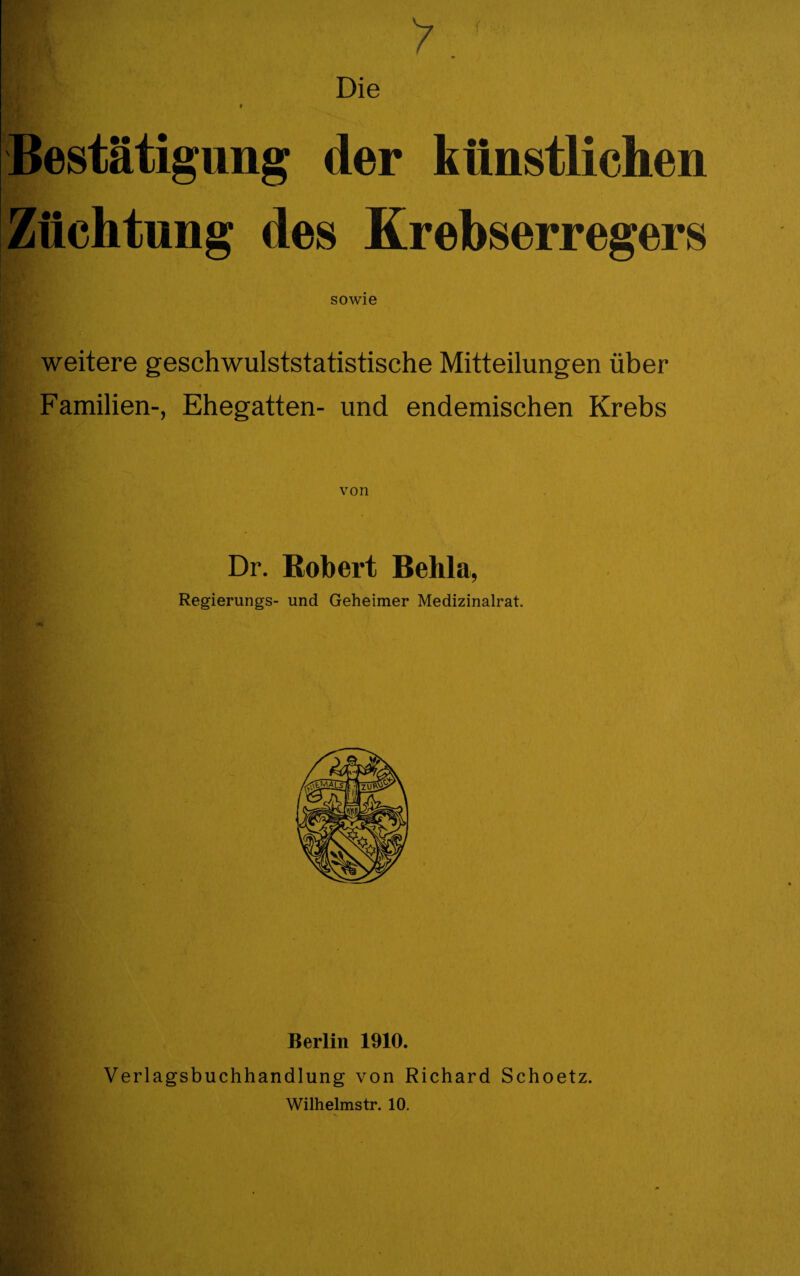 ■ >.' Die » Bestätigung der künstlichen Züchtung des Krebserregers sowie weitere geschwulststatistische Mitteilungen über Familien-, Ehegatten- und endemischen Krebs von Dr. Robert Behla, Regierungs- und Geheimer Medizinalrat. Berlin 1910. Verlagsbuchhandlung von Richard Schoetz. Wilhelmstr. 10. X