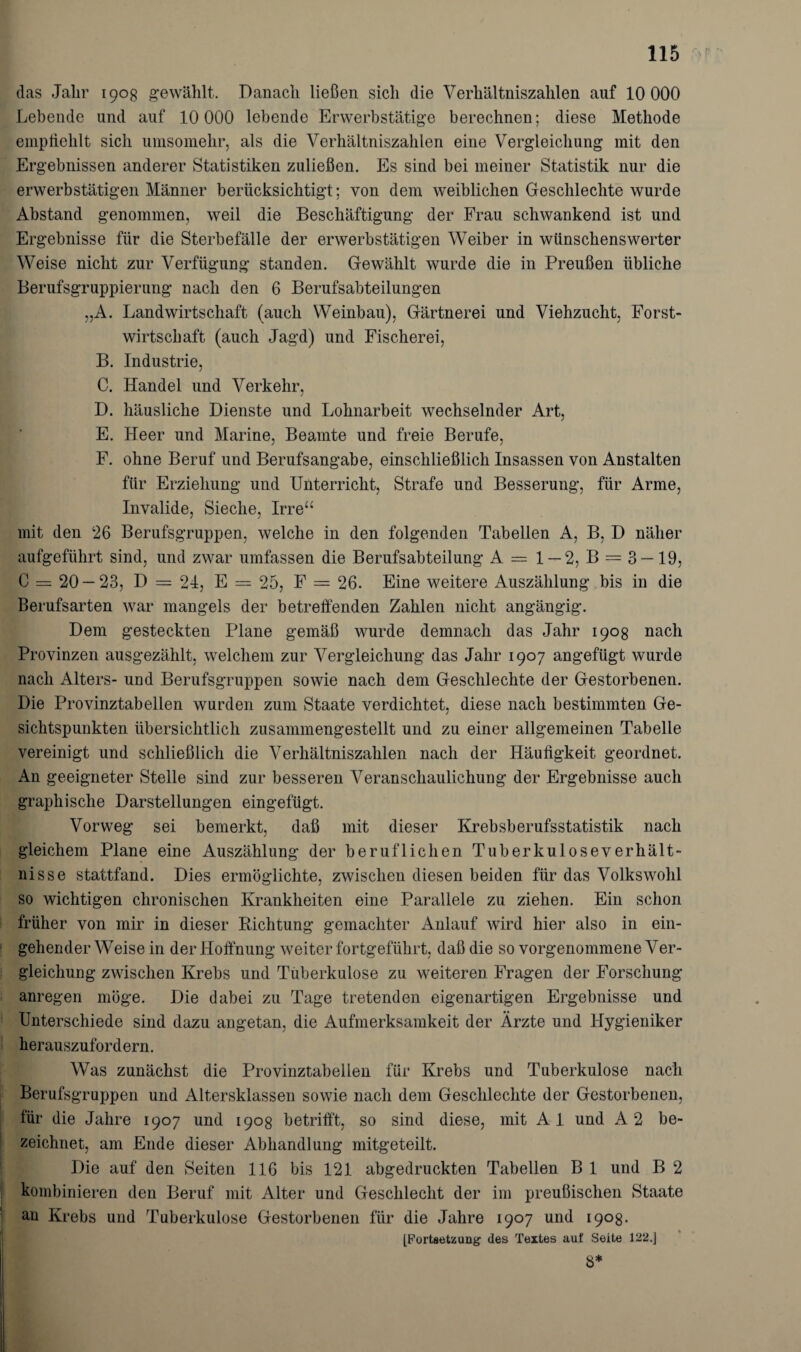 das Jalir 1908 gewählt. Danach ließen sich die Verhältniszahlen auf 10 000 Lebende und auf 10 000 lebende Erwerbstätige berechnen; diese Methode empfiehlt sich umsomehr, als die Verhältniszahlen eine Vergleichung mit den Ergebnissen anderer Statistiken zuließen. Es sind bei meiner Statistik nur die erwerbstätigen Männer berücksichtigt; von dem weiblichen Geschlechte wurde Abstand genommen, weil die Beschäftigung der Frau schwankend ist und Ergebnisse für die Sterbefälle der erwerbstätigen Weiber in wünschenswerter Weise nicht zur Verfügung standen. Gewählt wurde die in Preußen übliche Berufsgruppierung nach den 6 Berufsabteilungen „A. Landwirtschaft (auch Weinbau), Gärtnerei und Viehzucht, Forst¬ wirtschaft (auch Jagd) und Fischerei, B. Industrie. j C. Handel und Verkehr, D. häusliche Dienste und Lohnarbeit wechselnder Art, E. Heer und Marine, Beamte und freie Berufe, F. ohne Beruf und Berufsangabe, einschließlich Insassen von Anstalten für Erziehung und Unterricht, Strafe und Besserung, für Arme, Invalide, Sieche, Irre mit den 26 Berufsgruppen, welche in den folgenden Tabellen A, B, D näher aufgeführt sind, und zwar umfassen die Berufsabteilung A = 1 — 2, B = 3 — 19, C = 20 — 23, D = 24, E = 25, F = 26. Eine weitere Auszählung bis in die Berufsarten war mangels der betreffenden Zahlen nicht angängig. Dem gesteckten Plane gemäß wurde demnach das Jahr 1908 nach Provinzen ausgezählt, welchem zur Vergleichung das Jahr 1907 angefügt wurde nach Alters- und Berufsgruppen sowie nach dem Geschlechte der Gestorbenen. Die Provinztabellen wurden zum Staate verdichtet, diese nach bestimmten Ge¬ sichtspunkten übersichtlich zusammengestellt und zu einer allgemeinen Tabelle vereinigt und schließlich die Verhältniszahlen nach der Häufigkeit geordnet. An geeigneter Stelle sind zur besseren Veranschaulichung der Ergebnisse auch graphische Darstellungen eingefügt. Vorweg sei bemerkt, daß mit dieser Krebsberufsstatistik nach gleichem Plane eine Auszählung der beruflichen Tuberkuloseverhält¬ nisse stattfand. Dies ermöglichte, zwischen diesen beiden für das Volkswohl so wichtigen chronischen Krankheiten eine Parallele zu ziehen. Ein schon früher von mir in dieser Richtung gemachter Anlauf wird hier also in ein¬ gehender Weise in der Hoffnung weiter fortgeführt, daß die so vorgenommene Ver¬ gleichung zwischen Krebs und Tuberkulose zu weiteren Fragen der Forschung anregen möge. Die dabei zu Tage tretenden eigenartigen Ergebnisse und Unterschiede sind dazu angetan, die Aufmerksamkeit der Ärzte und Hygieniker herauszufordern. Was zunächst die Provinztabellen für Krebs und Tuberkulose nach Berufsgruppen und Altersklassen sowie nach dem Geschlechte der Gestorbenen, für die Jahre 1907 und 1908 betrifft, so sind diese, mit Al und A2 be¬ zeichnet, am Ende dieser Abhandlung mitgeteilt. Die auf den Seiten 116 bis 121 abgedruckten Tabellen B 1 und B 2 kombinieren den Beruf mit Alter und Geschlecht der im preußischen Staate au Krebs und Tuberkulose Gestorbenen für die Jahre 1907 und 190g. [Fortsetzung des Textes auf Seite 122.] 8*