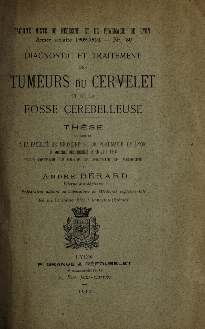 FACULTÉ MIXTE DE MÉDECINE ET DE PHARMACIE DE LYON Année scolaire 1909-1910* — N° 80 DIAGNOSTIC ET TRAITEMENT DES TUMEURS du CERVELET . ET DE LA FOSSE CEREBELLEUSE THESE! PRESENTEE A LA FACULTÉ DE MÉDECINE ET DE PHARMACIE DE LYON et soutenue publiquement le 15 Juin 1910 POUR OBTENIR LE GRADE DE DOCTEUR EN MÉDECINE PAR André BÉRARD Interne des hôpitaux Préparateur adjoint au Laboratoire de (Médecine expérimentale Né le 4 Décembre 1882, à Anneyron (Drôme) te , LYON P. GRANGE &. REFOUBELET IMPRIMEURS-ÉDITEURS 2, Rue Jean - Carriès