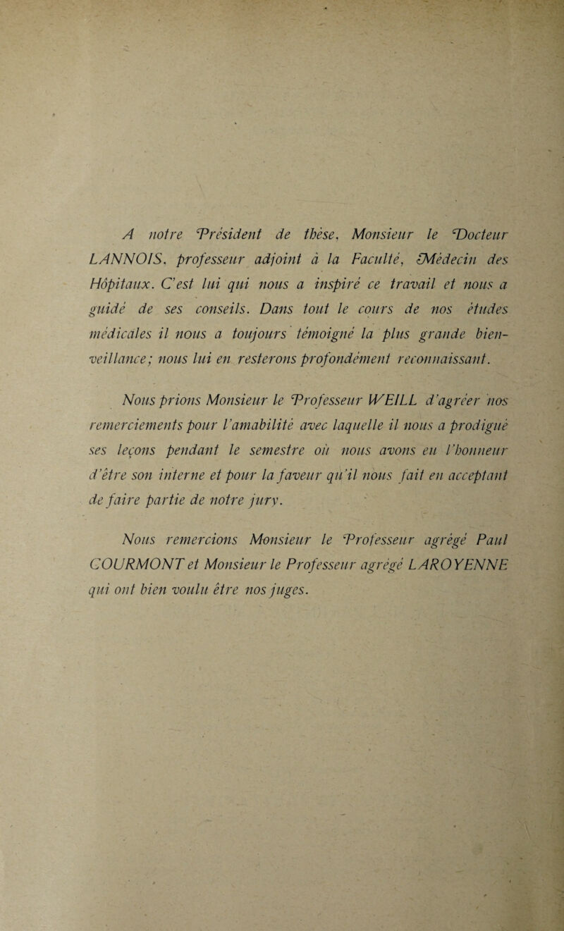 A notre ‘Président de thèse, Monsieur le ‘Docteur LANNOIS. professeur adjoint à la Faculté, <-Médecin des Hôpitaux. C'est lui qui nous a inspiré ce travail et nous a guidé de ses conseils. Dans tout le cours de nos études médicales il nous a toujours témoigné la plus grande bien¬ veillance; nous lui en resterons profondément reconnaissant. Nous prions Monsieur le Professeur WEILL d’agréer nos remerciements pour l’amabilité avec laquelle il nous a prodigué ses leçons pendant le semestre où nous avons eu l’honneur d’être son interne et pour la faveur qu’il nous fait en acceptant de faire partie de notre jury. Nous remercions Monsieur le Professeur agrégé Paul COURMONTet Monsieur le Professeur agrégé LAROYENNE qui ont bien voulu être nos juges.