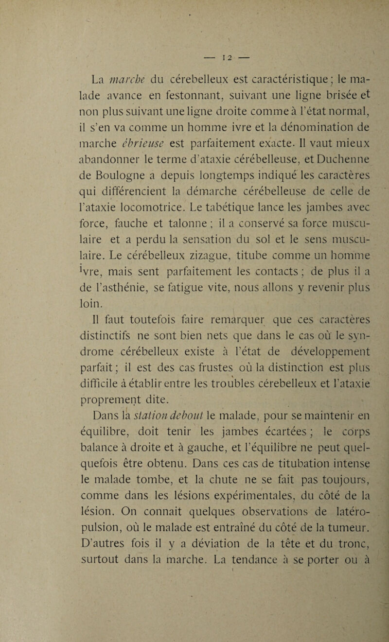 La marche du cérebelleux est caractéristique ; le ma¬ lade avance en festonnant, suivant une ligne brisée et non plus suivant une ligne droite comme à l’état normal, il s’en va comme un homme ivre et la dénomination de marche ébriense est parfaitement exacte. Il vaut mieux abandonner le terme d’ataxie cérébelleuse, et Duchenne de Boulogne a depuis longtemps indiqué les caractères qui différencient la démarche cérébelleuse de celle de l’ataxie locomotrice. Le tabétique lance les jambes avec force, fauche et talonne ; il a conservé sa force muscu¬ laire et a perdu la sensation du sol et le sens muscu¬ laire. Le cérébelleux zizague, titube comme un homme !vre, mais sent parfaitement les contacts ; de plus il a de l’asthénie, se fatigue vite, nous allons y revenir plus loin. Il faut toutefois faire remarquer que ces caractères distinctifs ne sont bien nets que dans le cas où le syn¬ drome cérébelleux existe à l’état de développement parfait; il est des cas frustes où la distinction est plus difficile à établir entre les troubles cérebelleux et l’ataxie proprement dite. Dans la station debout le malade, pour se maintenir en équilibre, doit tenir les jambes écartées ; le corps balance à droite et à gauche, et l’équilibre ne peut quel¬ quefois être obtenu. Dans ces cas de titubation intense le malade tombe, et la chute ne se fait pas toujours, comme dans les lésions expérimentales, du côté de la lésion. On connaît quelques observations de latéro¬ pulsion, où le malade est entraîné du côté de la tumeur. D'autres fois il y a déviation de la tête et du tronc, surtout dans la marche. La tendance à se porter ou à