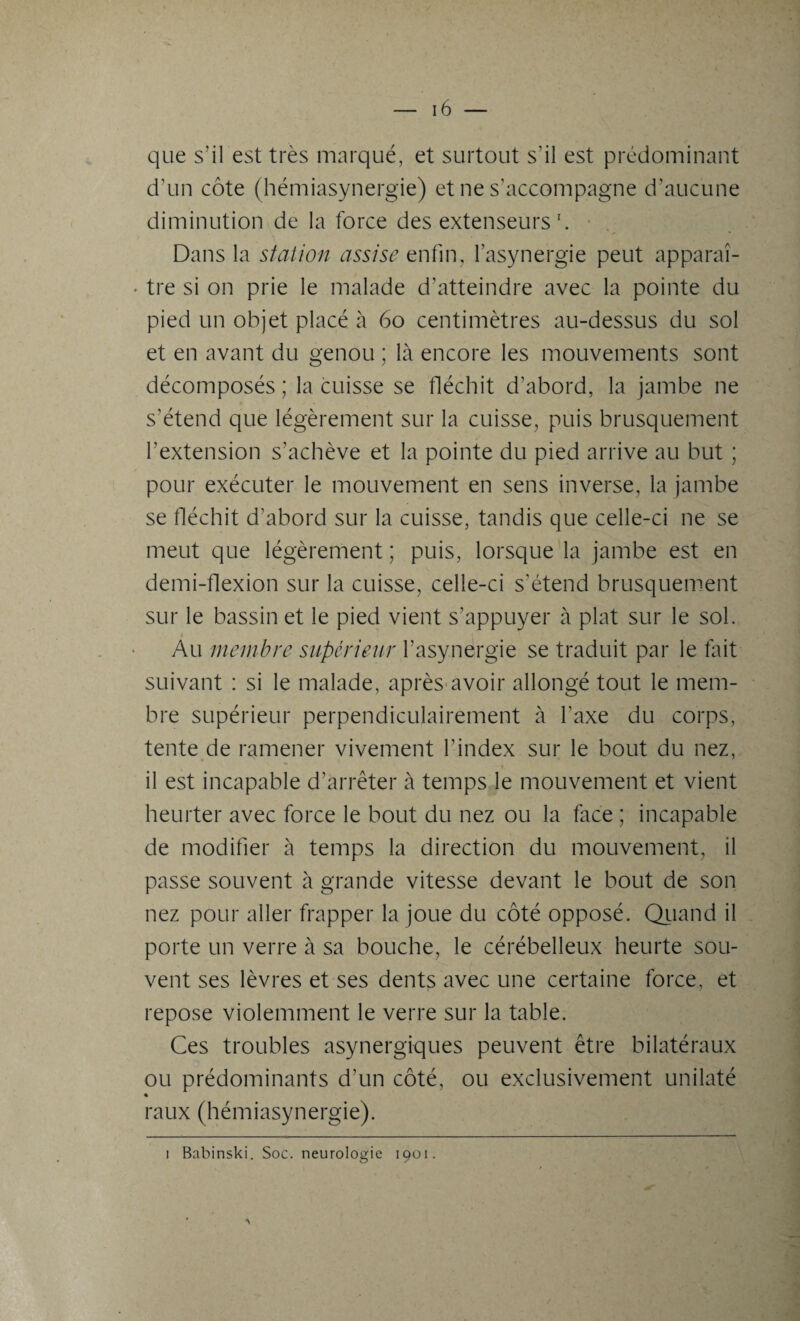 que s'il est très marqué, et surtout s’il est prédominant d’un côte (hémiasynergie) et ne s’accompagne d’aucune diminution de la force des extenseurs *. Dans la station assise enfin, l’asynergie peut apparaî¬ tre si on prie le malade d’atteindre avec la pointe du pied un objet placé à 60 centimètres au-dessus du sol et en avant du genou ; là encore les mouvements sont décomposés ; la cuisse se fléchit d’abord, la jambe ne s’étend que légèrement sur la cuisse, puis brusquement l’extension s’achève et la pointe du pied arrive au but ; pour exécuter le mouvement en sens inverse, la jambe se fléchit d’abord sur la cuisse, tandis que celle-ci ne se meut que légèrement ; puis, lorsque la jambe est en demi-flexion sur la cuisse, celle-ci s’étend brusquement sur le bassin et le pied vient s’appuyer à plat sur le sol. Au membre supérieur l’asynergie se traduit par le fait suivant : si le malade, après avoir allongé tout le mem¬ bre supérieur perpendiculairement à l’axe du corps, tente de ramener vivement l’index sur le bout du nez, il est incapable d’arrêter à temps le mouvement et vient heurter avec force le bout du nez ou la face ; incapable de modifier à temps la direction du mouvement, il passe souvent à grande vitesse devant le bout de son nez pour aller frapper la joue du côté opposé. Quand il porte un verre à sa bouche, le cérébelleux heurte sou¬ vent ses lèvres et ses dents avec une certaine force, et repose violemment le verre sur la table. Ces troubles asynergiques peuvent être bilatéraux ou prédominants d’un côté, ou exclusivement unilaté « raux (hémiasynergie). i Babinski. Soc. neurologie 1901.