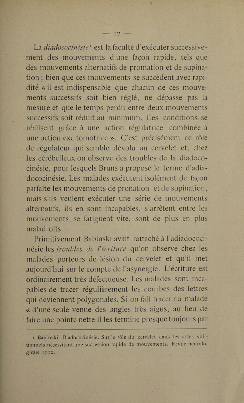 La diado co ciné si e1 est la faculté d’exécuter successive¬ ment des mouvements d’une façon rapide, tels que des mouvements alternatifs de promation et de supina^ tion ; bien que ces mouvements se succèdent avec rapi¬ dité « il est indispensable que chacun de ces mouve¬ ments successifs soit bien réglé, ne dépasse pas la mesure et que le temps perdu entre deux mouvements successifs soit réduit au minimum. Ces conditions se réalisent grâce à une action régulatrice combinée à une action excitomotrice ». C’est précisément ce rôle de régulateur qui semble dévolu au cervelet et, chez les cérébelleux on observe des troubles de la diadoco- cinésie, pour lesquels Bruns a proposé le terme d’adia- dococinésie. Les malades exécutent isolément de façon parfaite les mouvements de pronation et de supination, mais s’ils veulent exécuter une série de mouvements alternatifs, ils en sont incapables, s’arrêtent entre les mouvements, se fatiguent vite, sont de plus en plus maladroits. Primitivement Babinski avait rattaché à l’adiadococi- nésie les troubles de récriture qu’on observe chez les malades porteurs de lésion du cervelet et qu’il met aujourd’hui sur le compte de l’asynergie. L’écriture est ordinairement très défectueuse. Les malades sont inca¬ pables de tracer régulièrement les courbes des lettres qui deviennent polygonales. Si on fait tracer au malade « d’une seule venue des angles très aigus, au lieu de faire une pointe nette il les termine presque toujours par i Babinski. Diadococinésie. Sur le rôle du cervelet dans les actes voli- tionnels nécessitant une succession rapide de mouvements. Revue neurolo¬ gique 1002.