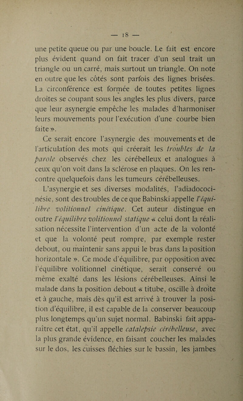 r une petite queue ou par une boucle. Le fait est encore plus évident quand on fait tracer d’un seul trait un triangle ou un carré, mais surtout un triangle. On note en outre que les côtés sont parfois des lignes brisées. La circonférence est formée de toutes petites lignes droites se coupant sous les angles les plus divers, parce que leur asynergie empêche les malades d’harmoniser leurs mouvements pour l’exécution d’une courbe bien faite ». Ce serait encore l’asynergie des mouvements et de , t l’articulation des mots qui créerait les troubles de la parole observés chez les cérébelleux et analogues à ceux qu’on voit dans la sclérose en plaques. On les ren¬ contre quelquefois dans les tumeurs cérébelleuses. L’asynergie et ses diverses modalités, l’adiadococi- nésie, sont des troubles de ce que Babinski appelle /’équi¬ libre volitionnel cinétique. Cet auteur distingue en outre l’équilibre volitionnel statique « celui dont la réali¬ sation nécessite l’intervention d’un acte de la volonté et que la volonté peut rompre, par exemple rester debout, ou maintenir sans appui le bras dans la position horizontale ». Ce mode d’équilibre, par opposition avec l’équilibre volitionnel cinétique, serait conservé ou même exalté dans les lésions cérébelleuses. Ainsi le malade dans la position debout « titube, oscille à droite et à gauche, mais dès qu’il est arrivé à trouver la posi¬ tion d’équilibre, il est capable de la conserver beaucoup plus longtemps qu’un sujet normal. Babinski fait appa¬ raître cet état, qu’il appelle catalepsie cérébelleuse, avec la plus grande évidence, en faisant coucher les malades sur le dos, les cuisses fléchies sur le bassin, les jambes