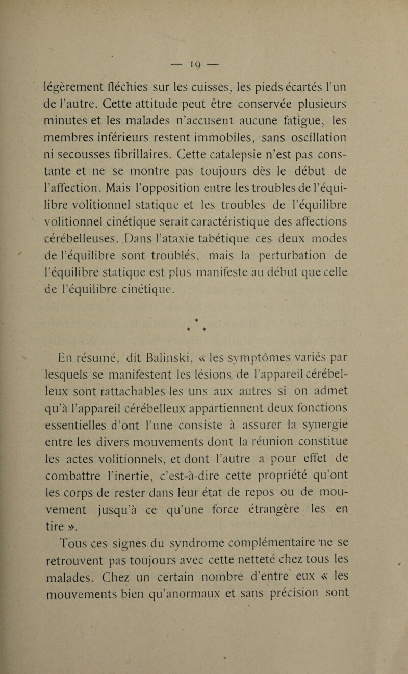 \ légèrement fléchies sur les cuisses, les pieds écartés l’un de l’autre. Cette attitude peut être conservée plusieurs minutes et les malades n’accusent aucune fatigue, les membres inférieurs restent immobiles, sans oscillation ni secousses fibrillaires. Cette catalepsie n’est pas cons¬ tante et ne se montre pas toujours dès le début de l’affection. Mais l’opposition entre les troubles de l’équi¬ libre volitionnel statique et les troubles de l’équilibre volitionnel cinétique serait caractéristique des affections cérébelleuses. Dans l'ataxie tabétique ces deux modes de l’équilibre sont troublés, mais la perturbation de l’équilibre statique est plus manifeste au début que celle de l’équilibre cinétique. En résumé, dit Balinski, « les symptômes variés par lesquels se manifestent les lésions de l’appareil cérébel¬ leux sont rattachables les uns aux autres si on admet qu'à l’appareil cérébelleux appartiennent deux fonctions essentielles d’ont l'une consiste à assurer la synergie entre les divers mouvements dont la réunion constitue les actes volitionnels, et dont l’autre a pour effet de combattre l’inertie, c’est-à-dire cette propriété qu'ont les corps de rester dans leur état de repos ou de mou¬ vement jusqu’à ce qu'une force étrangère les en tire ». Tous ces signes du syndrome complémentaire 'ne se retrouvent pas toujours avec cette netteté chez tous les malades. Chez un certain nombre d’entre eux « les mouvements bien qu’anormaux et sans précision sont