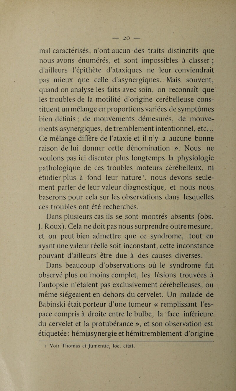 mal caractérisés, n’ont aucun des traits distinctifs que nous avons énumérés, et sont impossibles à classer ; d’ailleurs l’épithète d’ataxiques ne leur conviendrait pas mieux que celle d’asynergiques. Mais souvent, quand on analyse les faits avec soin, on reconnaît que les troubles de la motilité d’origine cérébelleuse cons¬ tituent un mélange en proportions variées de symptômes bien définis : de mouvements démesurés, de mouve¬ ments asynergiques, de tremblement intentionnel, etc... Ce mélange diffère de l’ataxie et il n’y a aucune bonne raison de lui donner cette dénomination ». Nous ne voulons pas ici discuter plus longtemps la physiologie pathologique de ces troubles moteurs cérébelleux, ni étudier plus à fond leur nature1, nous devons seule¬ ment parler de leur valeur diagnostique, et nous nous baserons pour cela sur les observations dans lesquelles ces troubles ont été recherchés. Dans plusieurs cas ils se sont montrés absents (obs. J. Roux). Cela ne doit pas nous surprendre outre mesure, et on peut bien admettre que ce syndrome, tout en ayant une valeur réelle soit inconstant, cette inconstance pouvant d’ailleurs être due à des causes diverses. Dans beaucoup d’observations où le syndrome fut observé plus ou moins complet, les lésions trouvées à l’autopsie n’étaient pas exclusivement cérébelleuses, ou même siégeaient en dehors du cervelet. Un malade de Babinski était porteur d’une tumeur « remplissant l’es¬ pace compris à droite entre le bulbe, la face inférieure du cervelet et la protubérance », et son observation est étiquetée: hémiasynergie et hémitremblement d’origine i Voir Thomas et Jumentie, loc. citât.