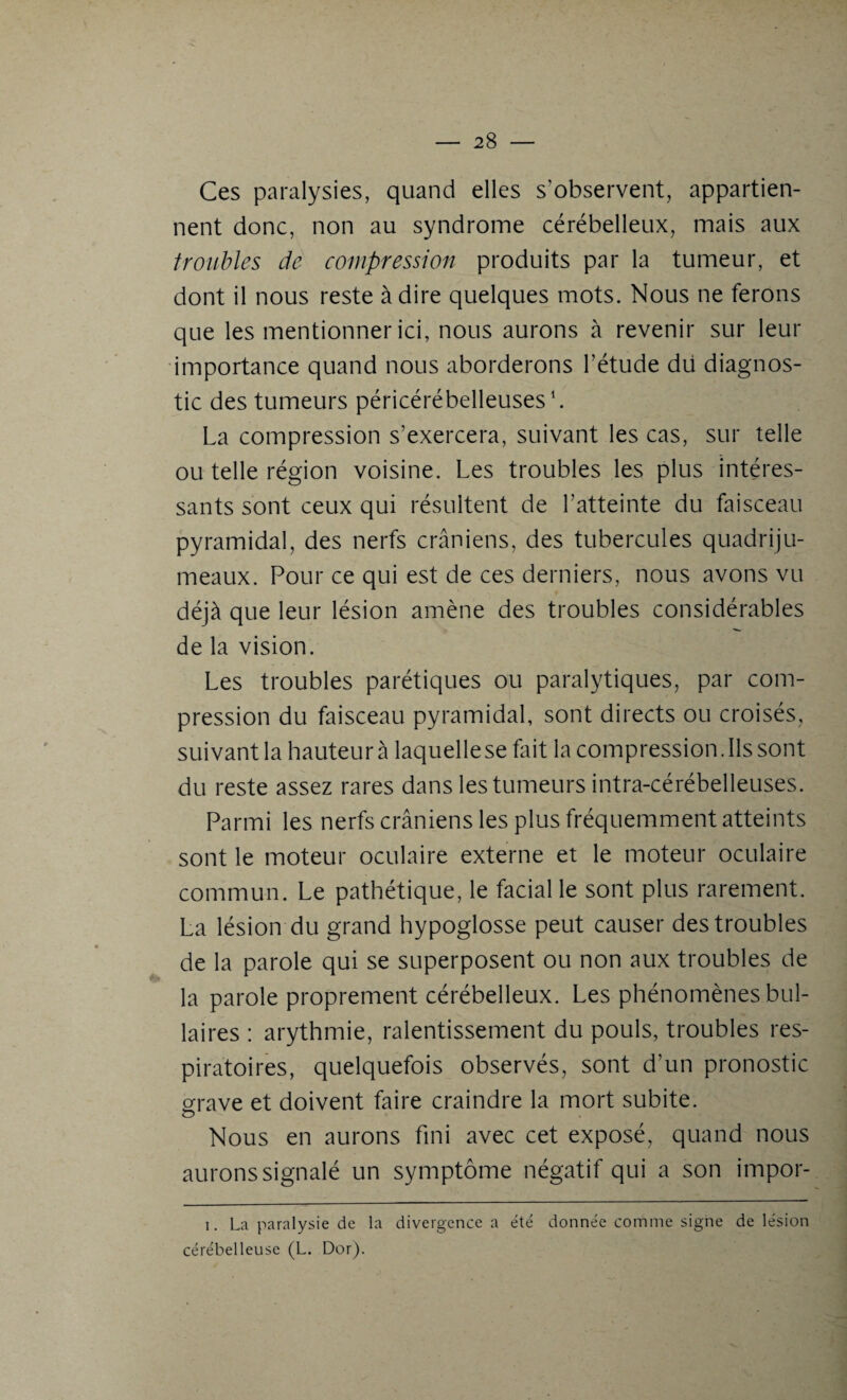 Ces paralysies, quand elles s’observent, appartien¬ nent donc, non au syndrome cérébelleux, mais aux troubles de compression produits par la tumeur, et dont il nous reste à dire quelques mots. Nous ne ferons que les mentionner ici, nous aurons à revenir sur leur importance quand nous aborderons l’étude dii diagnos¬ tic des tumeurs péricérébelleuses1. La compression s’exercera, suivant les cas, sur telle ou telle région voisine. Les troubles les plus intéres¬ sants sont ceux qui résultent de l’atteinte du faisceau pyramidal, des nerfs crâniens, des tubercules quadriju¬ meaux. Pour ce qui est de ces derniers, nous avons vu déjà que leur lésion amène des troubles considérables de la vision. Les troubles parétiques ou paralytiques, par com¬ pression du faisceau pyramidal, sont directs ou croisés, suivant la hauteur à laquelle se fait la compression. Ils sont du reste assez rares dans les tumeurs intra-cérébelleuses. Parmi les nerfs crâniens les plus fréquemment atteints sont le moteur oculaire externe et le moteur oculaire commun. Le pathétique, le facial le sont plus rarement. La lésion du grand hypoglosse peut causer des troubles de la parole qui se superposent ou non aux troubles de la parole proprement cérébelleux. Les phénomènes bul¬ baires : arythmie, ralentissement du pouls, troubles res¬ piratoires, quelquefois observés, sont d’un pronostic grave et doivent faire craindre la mort subite. Nous en aurons fini avec cet exposé, quand nous aurons signalé un symptôme négatif qui a son impor- i. La paralysie de la divergence a été donnée comme signe de lésion cérébelleuse (L. Dor).