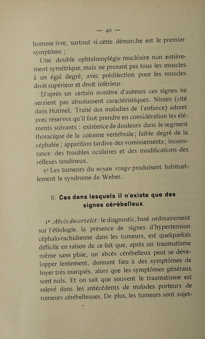 — 4» — homme ivre, surtout si cette démarche est le premier symptôme ; Une double ophtalmoplégie mucléaire non entieie- ment symétrique, mais ne prenant pas tous les muscles à un égal degré, avec prédilection pour les muscles droit supérieur et droit inférieur. D’après un certain nombre d’auteurs ces signes ne seraient pas absolument caractéristiques. Nissen (cité dans Hutinel, Traité des maladies de l'enfance) admet avec réserves qu’il faut prendre en considération les élé¬ ments suivants : existence de douleurs dans le segment thoracique de la colonne vertébrale; faible degré de la céphalée ; apparition tardive des vomissements ; incons¬ tance des troubles oculaires et des modifications des réflexes tendineux. 5» Les tumeurs du noyau rouge produisent habituel¬ lement le syndrome de Weber. 11. Cas dans lesquels il n’existe que des signes cérébelleux. i» Abcès ducervelet : le diagnostic, basé ordinairement sur l’étiologie, la présence de signes d’hypertension céphalo-rachidienne dans les tumeurs, est quelquefois difficile en raison de ce fait que, après un traumatisme même sans plaie, un abcès cérébelleux peut se déve¬ lopper lentement, donnant lieu à des symptômes de foyer très marqués, alors que les symptômes généraux sont nuis. Et on sait que souvent le traumatisme est relevé dans les antécédents de malades poiteurs de tumeurs cérébelleuses. De plus, les tumeurs sont sujet-