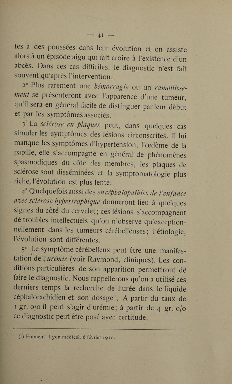 tes a des poussées dans leur évolution et on assiste alois à un épisode aigu qui fait croire à l’existence d’un abcès. Dans ces cas difficiles, le diagnostic n’est fait souvent qu’après l’intervention. 2° Plus rarement une hémorragie ou un ramollisse¬ ment se présenteront avec l’apparence d’une tumeur, qu il sera en général facile de distinguer parleur début et par les symptômes associés. 3 La sclérosé en plaques peut, dans quelques cas simuler les symptômes des lésions circonscrites. Il lui manque les symptômes d’hypertension, l’oedème de la papille, elle s accompagne en général de phénomènes spasmodiques du coté des membres, les plaques de sclérose sont disséminées et la symptomatologie plus riche, l’évolution est plus lente. 4° Quelquefois aussi des encéphalopathies de Venfance avec sclérose hypertrophique donneront lieu à quelques signes du côté du cervelet; ce s lésions s’accompagnent dé troubles intellectuels qu’on n’observe qu’exception- nellement dans les tumeurs cérébelleuses; l’étiologie, l’évolution sont différentes. 3° Le symptôme cérébelleux peut être une manifes¬ tation de Xurémie (voir Raymond, cliniques). Les con¬ ditions particulières de son apparition permettront dé faire le diagnostic. Nous rappellerons qu’on a utilisé ces derniers temps la recherche de l’urée dans le liquide céphalorachidien et son dosage1, A partir du taux de i gr. o/o il peut s’agir d’urémie; à partir de 4 gr, 0/0 ce diagnostic peut être posé avec certitude. (1) Froment. Lyon me'dical. 6 février 1910.