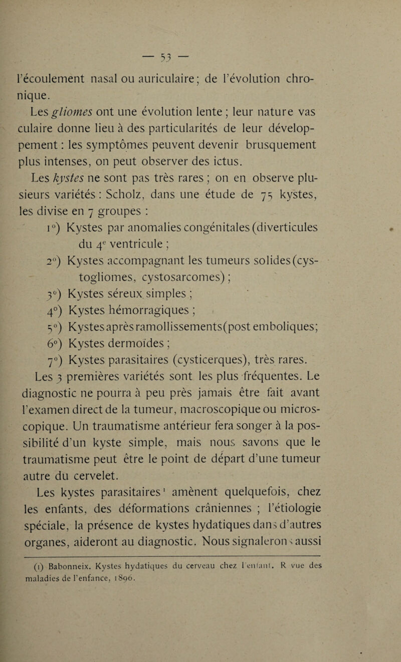 l’écoulement nasal ou auriculaire; de l’évolution chro¬ nique. Les gliomes ont une évolution lente ; leur nature vas culaire donne lieu à des particularités de leur dévelop¬ pement : les symptômes peuvent devenir brusquement plus intenses, on peut observer des ictus. Les kystes ne sont pas très rares ; on en observe plu¬ sieurs variétés: Scholz, dans une étude de 75 kystes, les divise en 7 groupes : iü) Kystes par anomalies congénitales (diverticules du 4e ventricule ; 20) Kystes accompagnant les tumeurs solides(cys- togliomes, cystosarcomes) ; 3°) Kystes séreux simples ; 40) Kystes hémorragiques ; 30) Kystes après ramollissements(post emboliques; 6°) Kystes dermoides ; 70) Kystes parasitaires (cysticerques), très rares. Les 3 premières variétés sont les plus fréquentes. Le diagnostic ne pourra à peu près jamais être fait avant l’examen direct de la tumeur, macroscopique ou micros¬ copique. Un traumatisme antérieur fera songer à la pos¬ sibilité d'un kyste simple, mais nous savons que le traumatisme peut être le point de départ d’une tumeur autre du cervelet. Les kystes parasitaires1 amènent quelquefois, chez les enfants, des déformations crâniennes ; l’étiologie spéciale, la présence de kystes hydatiques dans d’autres organes, aideront au diagnostic. Nous signalerons aussi (1) Babonneix. Kystes hydatiques du cerveau chez reniant. R vue des maladies de l'enfance, 1896.