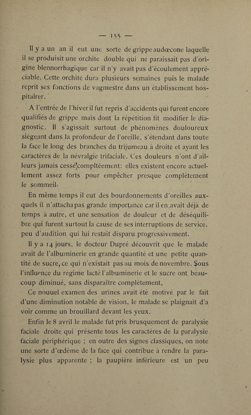 Il y a un an il eut une sorte de grippe audœcone laquelle il se produisit une orchite double qui ne paraissait pas d’ori¬ gine blennorrhagique car il n’y avait pas d’écoulement appré¬ ciable. Cette orchite dura plusieurs semaines puis le malade reprit ses fonctions de vagmestre dans un établissement hos- pitalrer. A l’entrée de l’hiver il fut repris d'accidents qui furent encore qualifiés de grippe mais dont la répétition fit modifier le dia¬ gnostic. Il s’agissait surtout de phénomènes douloureux siégeant dans la profondeur de l'oreille, s’étendant dans toute la face le long des branches du trijumeau à droite et ayant les caractères de la névralgie trifaciale. Ces douleurs n’ont d’ail¬ leurs jamais cessé]compltèement: elles existent encore actuel¬ lement assez forts pour empêcher presque complètement le sommeil, En même temps il eut des bourdonnements d’oreilles aux¬ quels il n ’attacha pas grande importance car il en.avait déjà de temps à autre, et une sensation de douleur et de déséquili¬ bre qui furent surtout la cause de ses interruptions de service, peu d’audition qui lui restait disparu progressivement. Il y a 14 jours, le docteur Dupré découvrit que le malade avait de l’albuminerie en grande quantité et une petite quan¬ tité de sucre, ce qui n’existait pas au mois de novembre. Sous l’influence du régime lacté l’albuminerie et le sucre ont beau¬ coup diminué, sans disparaître complètement, Ce nouuel examen des urines avait été motivé par le fait d’une diminution notable de vision, le malade se plaignait d’a voir comme un brouillard devant les yeux. Enfin le 8 avril le malade fut pris brusquement de paralysie faciale droite qui présente tous les caractères de la paralysie faciale périphérique ; en outre des signes classiques, on note une sorte d’œdème de la face qui contribue à rendre la para¬ lysie plus apparente ; la paupière inférieure est un peu