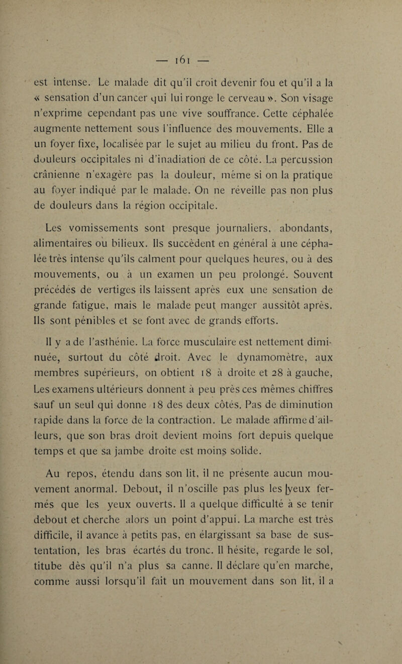 est intense. Le malade dit qu’il croit devenir fou et qu’il a la « sensation d’un cancer qui lui ronge le cerveau ». Son visage n’exprime cependant pas une vive souffrance. Cette céphalée augmente nettement sous l’influence des mouvements. Elle a un foyer fixe, localisée par le sujet au milieu du front. Pas de douleurs occipitales ni d’inadiatiori de ce côté. La percussion crânienne n’exagère pas la douleur, même si on la pratique au foyer indiqué par le malade. On ne réveille pas non plus de douleurs dans la région occipitale. Les vomissements sont presque journaliers, abondants, alimentaires ou bilieux. Ils succèdent en général à une cépha¬ lée très intense qu’ils calment pour quelques heures, ou à des mouvements, ou à un examen un peu prolongé. Souvent précédés de vertiges ils laissent après eux une sensation de grande fatigue, mais le malade peut manger aussitôt après. Ils sont pénibles et se font avec de grands efforts. II y a de l’asthénie. La force musculaire est nettement dimi¬ nuée, surtout du côté droit. Avec le dynamomètre, aux membres supérieurs, on obtient 18 à droite et 28 à gauche, Les examens ultérieurs donnent à peu près ces mêmes chiffres sauf un seul qui donne 18 des deux côtés. Pas de diminution rapide dans la force de la contraction. Le malade affirme d’ail¬ leurs, que son bras droit devient moins fort depuis quelque temps et que sa jambe droite est moins solide. Au repos, étendu dans son lit, il ne présente aucun mou¬ vement anormal. Debout, il n’oscille pas plus les |yeux fer¬ més que les yeux ouverts. Il a quelque difficulté à se tenir debout et cherche alors un point d’appui. La marche est très difficile, il avance à petits pas, en élargissant sa base de sus¬ tentation, les bras écartés du tronc. 11 hésite, regarde le sol, titube dès qu’il n’a plus sa canne. Il déclare qu’en marche, comme aussi lorsqu’il fait un mouvement dans son lit, il a