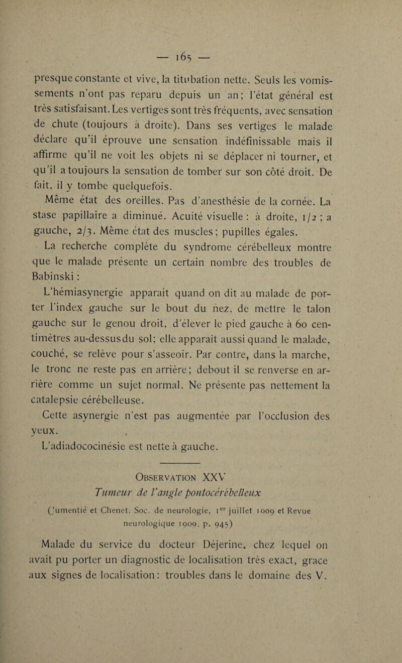 presque constante et vive, la titubation nette. Seuls les vomis¬ sements n’ont pas reparu depuis un an; l’état général est très satisfaisant. Les vertiges sont très fréquents, avec sensation de chute (toujours à droite). Dans ses vertiges le malade déclare qu il éprouve une sensation indéfinissable mais il affirme qu’il ne voit les objets ni se déplacer ni tourner, et qu’il a toujours la sensation de tomber sur son côté droit. De fait, il y tombe quelquefois. Même état des oreilles. Pas d’anesthésie de la cornée. La stase papillaire a diminué. Acuité visuelle : à droite, 1/2; a % gauche, 2/3. Même état des muscles; pupilles égales. La recherche complète du syndrome cérébelleux montre que le malade présente un certain nombre des troubles de Babinski : L'hémiasynergie apparait quand on dit au malade de por¬ ter l’index gauche sur le bout du nez, de mettre le talon gauche sur le genou droit, d’élever le pied gauche à 60 cen¬ timètres au-dessusdu sol; elle apparait aussi quand le malade, couché, se relève pour s’asseoir. Par contre, dans la marche, le tronc ne reste pas en arrière; debout il se renverse en ar¬ rière comme un sujet normal. Ne présente pas nettement la catalepsie cérébelleuse. Cette asynergie n’est pas augmentée par l’occlusion des yeux. L’adiadococinésie est nette à gauche. Observation XXV Tumeur de l’angle pontocérébe II eux (jumentié et Chenet. Soc. de neurologie, Ier juillet 1009 e* Revue neurologique 1909. p. 945) Malade du service du docteur Déjerine, chez lequel on avait pu porter un diagnostic de localisation très exact, grâce aux signes de localisation: troubles dans le domaine des V.