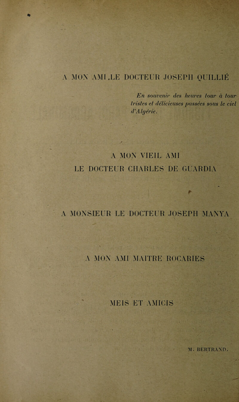 A MON AMI.LE DOCTEUR JOSEPH QUILLIÉ En souvenir des heures tour à tour tristes et délicieuses passées sous le ciel d'Algérie. A MON VIEIL AMI LE DOCTEUR CHARLES DE GUARDIA A r A MONSIEUR LE DOCTEUR JOSEPH MANYA \ A MON AMI MAITRE ROCARIES MEIS ET AMICIS M.BERTRAND. • : • • •