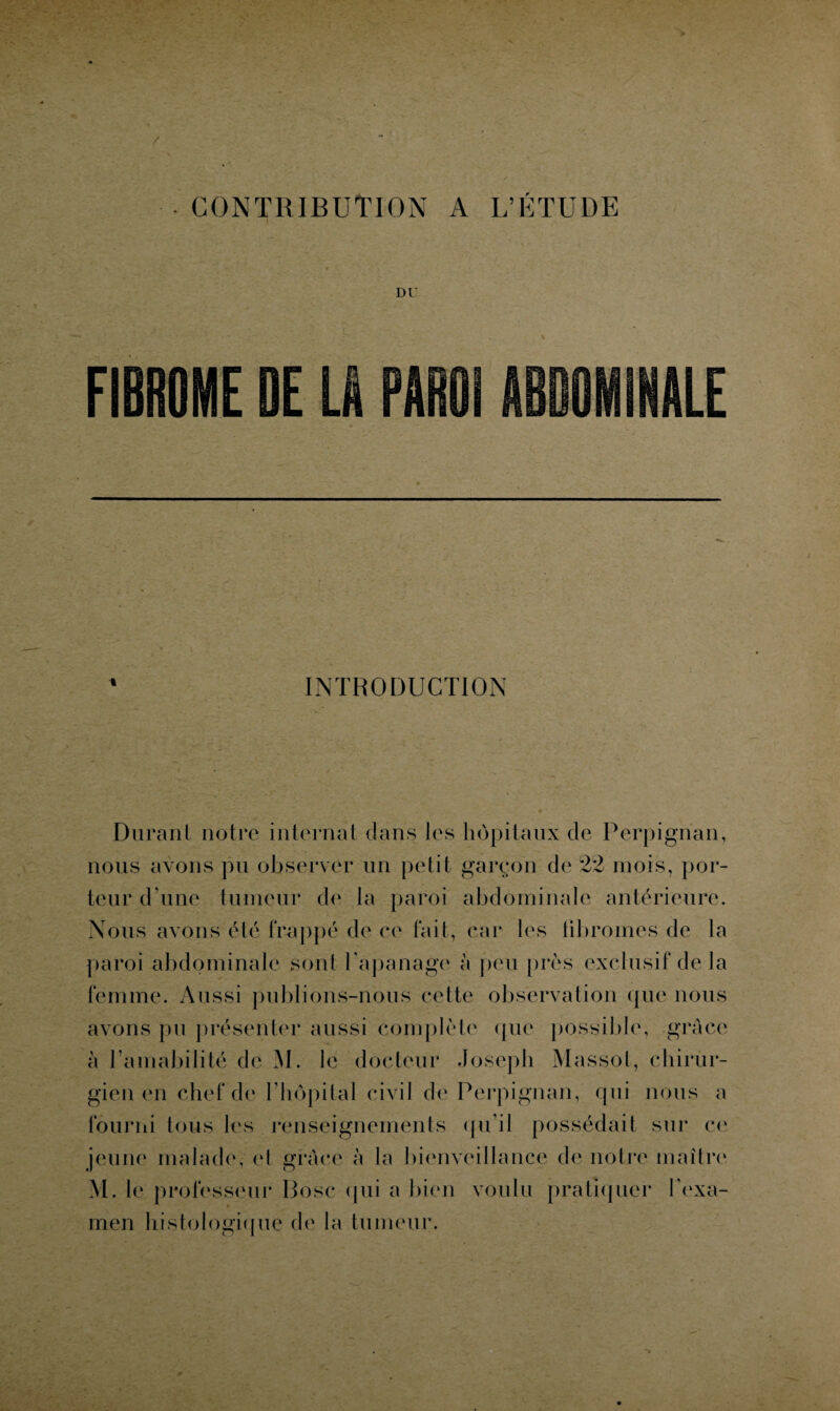 CONTRIBUTION A L’ÉTUDE INTRODUCTION Durant notre internat dans les hôpitaux de Perpignan, nous avons pu observer un petit garçon de 22 mois, por¬ teur d’une tumeur de la paroi abdominale antérieure. Nous avons été frappé de ce fait, car les fibromes de la paroi abdominale sont l’apanage à peu près exclusif de la femme. Aussi publions-nous cette observation que nous avons pu présenter aussi complète que possible, grâce à l’amabilité de M. le docteur Joseph Massot, chirur¬ gien en chef de l’hôpilal civil de Perpignan, qui nous a fourni tous les renseignements qu’il possédait sur ce jeune malade, cl grâce à la bienveillance de notre maître M. le professeur Pose (pii a bien voulu pratiquer l'exa¬ men histologique de la tumeur.