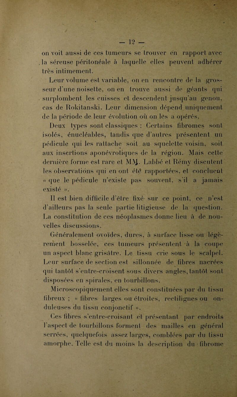 on voit aussi de ces tumeurs se trouver en rapport avec la séreuse péritonéale à laquelle elles peuvent adhérer très intimement. Leur volume est variable, on en rencontre de la gros¬ seur d’une noisette, on en trouve aussi de géants qui surplombent les cuisses et descendent jusqu'au genou, cas de Rokitanski. Leur dimension dépend uniquement de la période de leur évolution où on les a opérés. Deux types sont classiques : Certains fibromes sont isolés, énucléables, tandis que d’autres présentent un pédicule qui les rattache soit au squelette voisin, soit aux insertions aponévrotiques de la région. Mais cette dernière forme est rare et M!VJ. Labbé et Rémy discutent les observations qui en ont été rapportées, et concluent « que le pédicule n’existe pas souvent, s'il a jamais existé ». R est bien difficile d’être fixé* sur ce point, ce n’est d’ailleurs pas la seule partie litigieuse de la question. La constitution de ces néoplasmes donne lieu à de nou¬ velles discussions. Généralement ovoïdes, dures, à surface lisse ou légè¬ rement bosselée, ces tumeurs présentent à la coupe un aspect blanc grisâtre. Le tissu crie sous le scalpel. Leur surface de section est sillonnée de libres nacrées * qui tantôt s’entre-croisent sous divers angles, tantôt sont disposées en spirales, en tourbillons. Microscopiquement elles sont constituées par du tissu fibreux ; « libres larges ou étroites, rectilignes ou on¬ duleuses du tissu conjonctif ». Les libres s’entre-croisant et présentant par endroits l’aspect de tourbillons forment des mailles en général serrées, quelquefois assez larges, comblées par du tissu amorphe. Telle est du moins la description du • fibrome