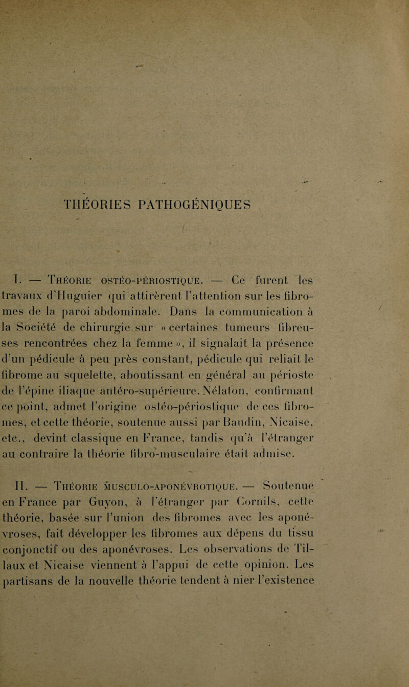 THÉORIES PATHOGÉNIQUES I. — Théorie ostéo-périostique. — Ce furent les / * travaux d’Huguiër qui attirèrent l’attention sur les fibro¬ mes de la paroi abdominale. Dans la communication à la Société de chirurgie.sur «certaines tumeurs fibreu¬ ses rencontrées chez la femme», il signalait la présence d’un pédicule à peu près constant, pédicule qui reliait le fibrome au squelette, aboutissant en général au périoste de l’épine iliaque antéro-supérieure. Nélaton, confirmant ce point, admet l’origine ostéo-périoslique de ces fibro¬ mes, et cette théorie, soutenue aussi par Baudin, Xicaise, etc., devint classique en France, tandis qu’à l’étranger au contraire la théorie fibro-musculaire était admise. II. — Théorie musculo-aponévrotioue. — Soutenue en France par Guyon, à l'étranger par Gornils, cette théorie, basée sur l’union des fibromes avec les aponé¬ vroses, fait développer les fibromes aux dépens du tissu conjonctif ou des aponévroses. Les observations de fil¬ iaux et Nicaise viennent à l’appui de cette opinion. Les partisans de la nouvelle théorie tendent à nier l’existence