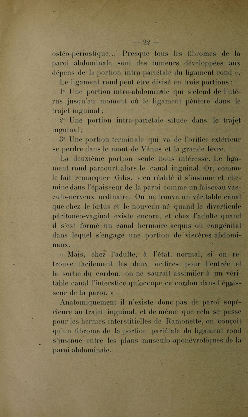 — 22_ ostéo-périostique... Presque tous les iibromes de la paroi abdominale sont des tumeurs développées aux dépens de la portion intra-pariétale du ligament rond ». Le ligament rond peut être divisé en (rois portions : 1° Une portion intra-abdominale qui s’étend de Lu té- rus jusqu’au moment où le ligament pénétre dans le trajet inguinal ; 2° Une portion intra-pariétale située dans le trajet inguinal; 3° Une portion terminale qui va de Tondre extérieur se perdre dans le mont de Vénus et la grande lèvre. La deuxième portion seule nous intéresse. Le liga¬ ment rond parcourt alors le canal inguinal. Or, comme le fait remarquer Gilis, « en réalité il s’insinue et che¬ mine dans l’épaisseur de la paroi comme un faisceau vas- culo-nerveux ordinaire. On ne trouve un véritable canal que chez le fœtus et le nouveau-né quand le diverticule péritonéo-vaginal existe encore, et chez l’adulte quand il s’est formé un canal herniaire acquis ou congénital dans lequel s’engage une portion de viscères abdomi¬ naux. « Mais, chez l’adulte, à l'état, normal, si on re¬ trouve facilement les deux orifices pour l’entrée et la sortie du cordon, on ne saurait assimiler à un véri¬ table canal l’interstice qu'occupe ce cordon dans l'épais¬ seur de la paroi. » Anatomiquement il n’existe donc pas de paroi supé¬ rieure au trajet inguinal, et de même que cela se passe pour les hernies interstitielles de Ramonette, on conçoit qu'un fibrome de la portion pariétale du ligament rond s’insinue entre les plans musculo-aponévrotiques de la paroi abdominale.