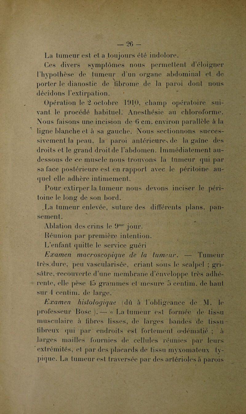 La tumeur est et a toujours été indolore. Ces divers symptômes nous permettent d’éloigner l'hypothèse de tumeur d’un organe abdominal et de porter le dianostic de librome de la paroi dont nous d éci d o n s l ’exti rpa ti o n. Opération le 2 octobre 11)10, champ opératoire sui¬ vant le procédé habituel. Anesthésie au chloroforme. Nous faisons une incision de 6 cm. environ parallèle à la ligne blanche et à sa gauche. Nous sectionnons succes¬ sivement la peau, la paroi antérieure^ de la gaine des droits et le grand droit de l’abdomen. Immédiatement au- dessous de «ce muscle nous trouvons la tumeur qui par sa face postérieure est en rapport avec le péritoine au¬ quel elle adhère intimement. Pour extirper la tumeur nous devons inciser le péri¬ toine le long de son bord. .La tumeur enlevée, suture des différents plans, pan¬ sement. * Ablation des crins le 9me jour. Réunion par première intention. L’enfant quitte le service guéri Examen macroscopique cle la tumeur. — Tumeur très.dure, peu vascularisée, criant sous le scalpel ; gri¬ sâtre, ^recouverte d’une membrane d’enveloppe très adhé¬ rente, elle pèse 15 grammes et mesure 5 eenlim. de haut sur 1 centiin. de large. O . Examen histologique (dû à l'obligeance de M. h' professeur Bosc ).— a La tumeur est formée de tissu musculaire à libres lisses, de larges bandes de tissu libreux (pii par endroits est fortement œdématié ; a larges mailles fournies do cellules réunies par leurs extrémités, et par des placards de tissu myxomateux ty¬ pique. La tumeur est traversée par des artérioles à parois v