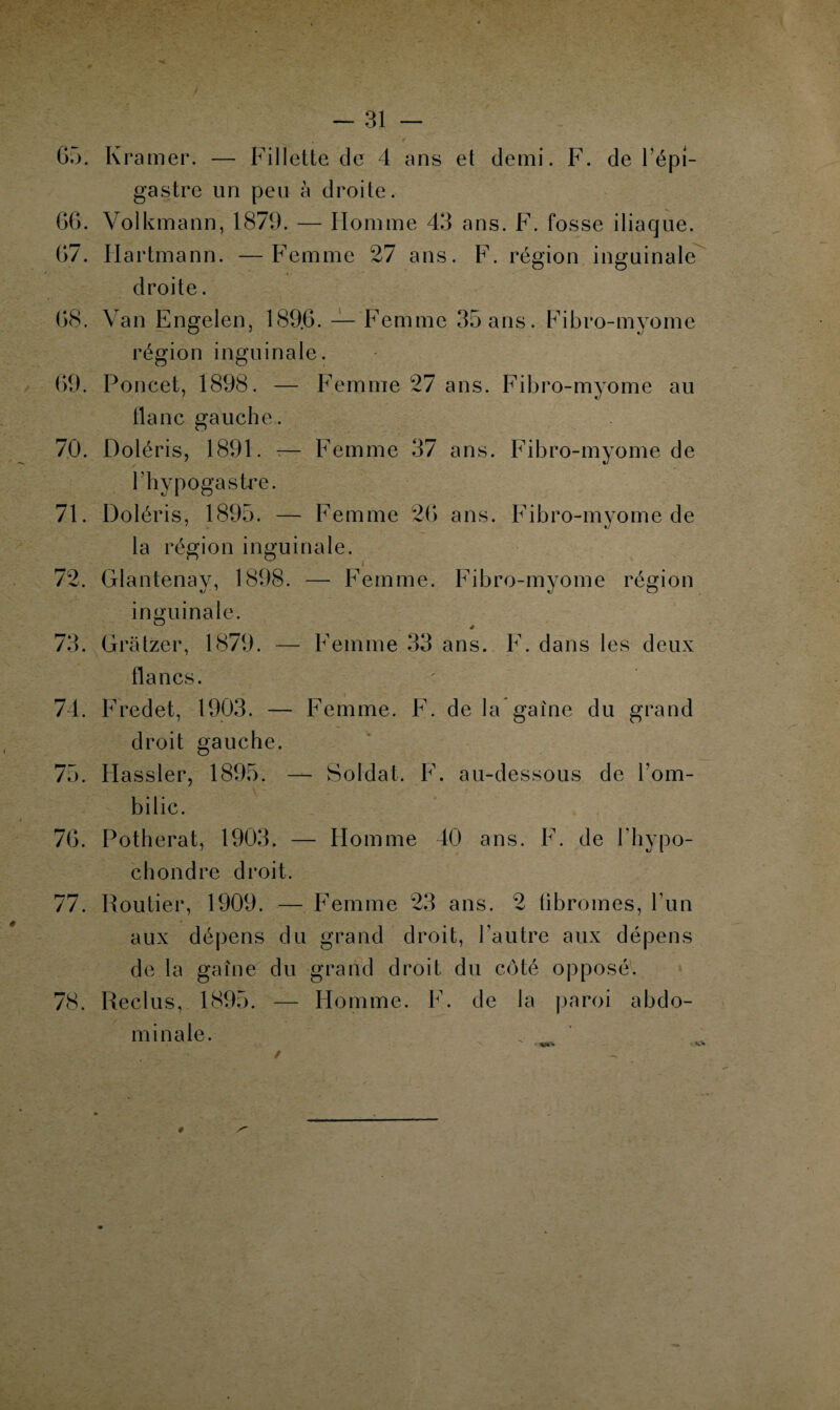 65. Kramer. — Fillette de 4 ans et demi. F. de l'épi¬ gastre un peu à droite. 66. Volkmann, 1879. — Homme 43 ans. F. fosse iliaque. 67. Hartmann. —Femme 27 ans. F. région inguinale droite. 68. Van Engelen, 189.6. — Femme 35 ans. Fibro-myome région inguinale. 69. Poncet, 1898. — Femme 27 ans. Fibro-myome au flanc gauche. 70. Doléris, 1891. -— Femme 37 ans. Fibro-myome de l’hypogastre. 71. Doléris, 1895. — Femme 26 ans. Fibro-myome de la région inguinale. 72. Glantenay, 1898. — Femme. Fibro-myome région inguinale. 73. Gratzer, 1879. — Femme 33 ans. F. dans les deux flancs. 74. Fredet, 1903. — Femme. F. de la gaine du grand droit gauche. 75. Hassler, 1895. — Soldat. F. au-dessous de l’om¬ bilic. 76. Potherat, 1903. — Homme 40 ans. F. de l’hypo- chondre droit. 77. Routier, 1909. — Femme 23 ans. 2 fibromes, l’un aux dépens du grand droit, l’autre aux dépens de la gaîne du grand droit du côté opposé. 78. Reclus, 1895. — Homme. F. de la paroi abdo¬ minale. #