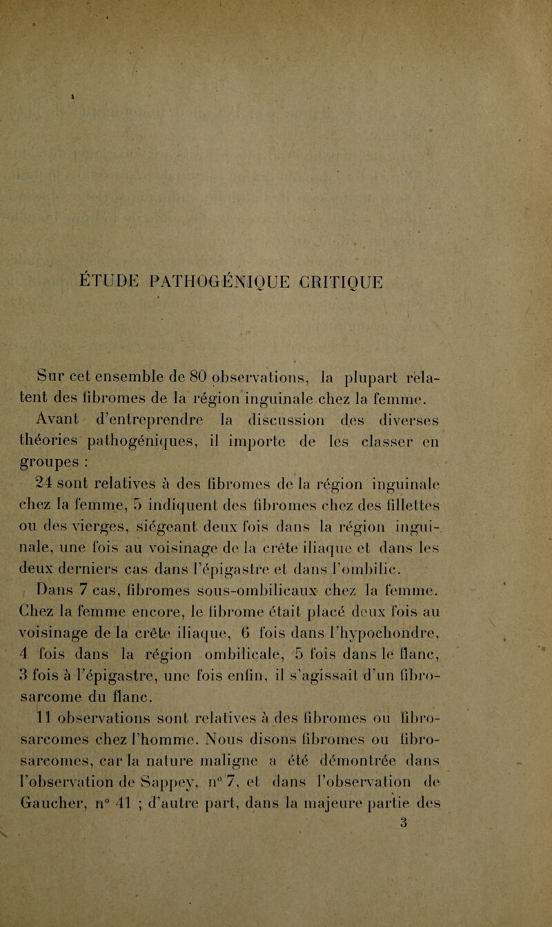 ETUDE PATHOGÉNIQUE CRITIQUE Sur cet ensemble de 80 observations, la plupart rela¬ tent des fibromes de la région inguinale chez la femme. Avant d’entreprendre la discussion des diverses théories pathogéniques, il importe de les classer en groupes : 24 sont relatives à des fibromes de la région inguinale chez la femme, 5 indiquent des fibromes chez des fillettes ou des vierges, siégeant deux fois dans la région ingui¬ nale, une fois au voisinage de la crête iliaque et dans les deux derniers cas dans l’épigastre et dans l’ombilic. Dans 7 cas, fibromes sous-ombilicaux chez la femme. Chez la femme encore, le fibrome était placé deux fois au voisinage de la crête iliaque, G fois dans Thypochondre, 4 fois dans la région ombilicale, 5 fois dans le flanc, 3 fois à l’épigastre, une fois enfin, il s’agissait d’un fibro¬ sarcome du flanc. 11 observations sont relatives à des fibromes ou fibro¬ sarcomes chez l’homme. Nous disons fibromes ou fibro¬ sarcomes, car la nature maligne a été démontrée dans l'observation de Sappey, n° 7, et dans l’observation de % Gaucher, n° 41 ; d’autre part, dans la majeure partie des 3