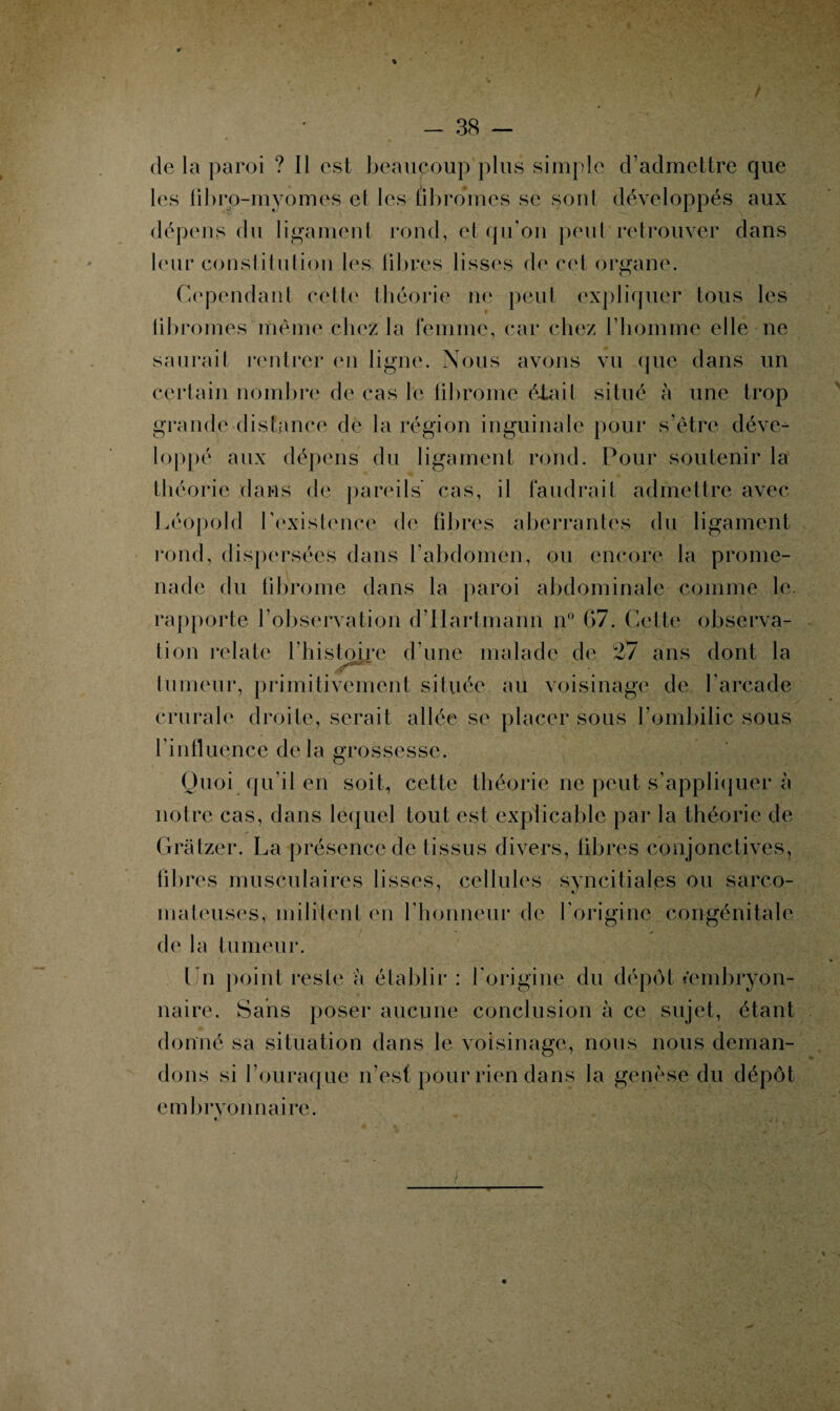 * - 38 - de la paroi ? Il est beaucoup plus simple d’admettre que les librp-myomes et les fibromes se sont développés aux dépens du ligament rond, et qu’on peut retrouver dans leur constitution les libres lisses de cet organe. Cependant cette théorie ne peut expliquer tous les libromes même chez la femme, car chez l’homme elle ne saurait rentrer en ligne. Nous avons vu que dans un certain nombre de cas le fibrome était situé à une trop grande distance de la région inguinale pour s’être déve¬ loppé aux dépens du ligament rond. Pour soutenir la théorie dans de pareils' cas, il faudrait admettre avec Léopold l’existence de libres aberrantes du ligament rond, dispersées dans l’abdomen, ou encore la prome¬ nade du fibrome dans la paroi abdominale comme le. rapporte l’observation d’Hartmann n° 67. Cette observa¬ tion relate l’histoire d’une malade de 27 ans dont la tumeur, primitivement située au voisinage de l’arcade crurale droite, serait allée se placer sous l’ombilic sous l’influence delà grossesse. Quoi qu’il en soit, cette théorie ne peut s’appliquer à notre cas, dans lequel tout est explicable par la théorie de Gràtzer. La présence de tissus divers, libres conjonctives, fibres musculaires lisses, cellules syncitiales ou sarco¬ mateuses, militent en l’honneur de l’origine congénitale de la tumeur. Un point reste à établir : l’origine du dépôt * embryon¬ naire. Sans poser aucune conclusion à ce sujet, étant donné sa situation dans le voisinage, nous nous deman¬ dons si l’ouraque n’est pour rien dans la genèse du dépôt embryonnaire.