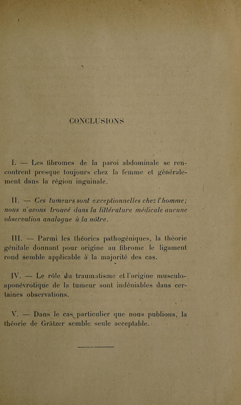 CONCLUSIONS I. — Les fibromes de la paroi abdominale se ren¬ contrent presque toujours chez la femme et générale¬ ment dans la région inguinale. IL — Ces tumeurs sont exceptionnelles chez 1 homme ; nous n avons trouvé dans la littérature médicale aucune observation analogue à la nôtre. III. — Parmi les théories pathogéniques, la théorie génitale donnant pour origine au fibrome le ligament rond semble applicable à la majorité des cas. * IV. — Le rôle du traumatisme et l'origine musculo- aponévrotique de la tumeur sont indéniables dans cer¬ taines observations. V. — Dans le casv particulier que nous publions, la théorie de Gratzer semble seule acceptable. •
