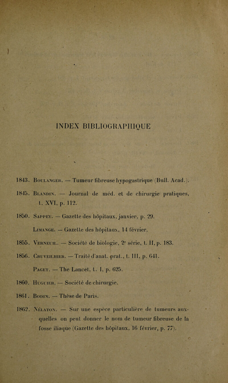 INDEX BIBLIOGRAPHIQUE 1843. Boulanger. — Tumeur fibreuse hypogastrique (Bull. Acad.). 1845. Blandin. — Journal de méd. et de chirurgie pratiques, t. XVI, p. 112. . v 1850. SappLy. —Gazette des hôpitaux, janvier-, p. 29. Limange. — Gazette des hôpitaux, 14 février. 1855. Verneuil. — Société de biologie, 2e série, t. II, p. 183. 1856. Cruveilhier. —Traitéd’anat. prat., I. III, p. 641. Paget. —The Lancet, t. 1, p. 625. 1860. Huguier. a— Société de chirurgie. i 1861. Bodin. — Thèse de Paris. 1862. Nélaton. — Sur une espèce particulière de tumeurs aux¬ quelles on peut donner le nom de tumeur fibreuse de la fosse iliaque (Gazette des hôpitaux, 16 février, p. 77).