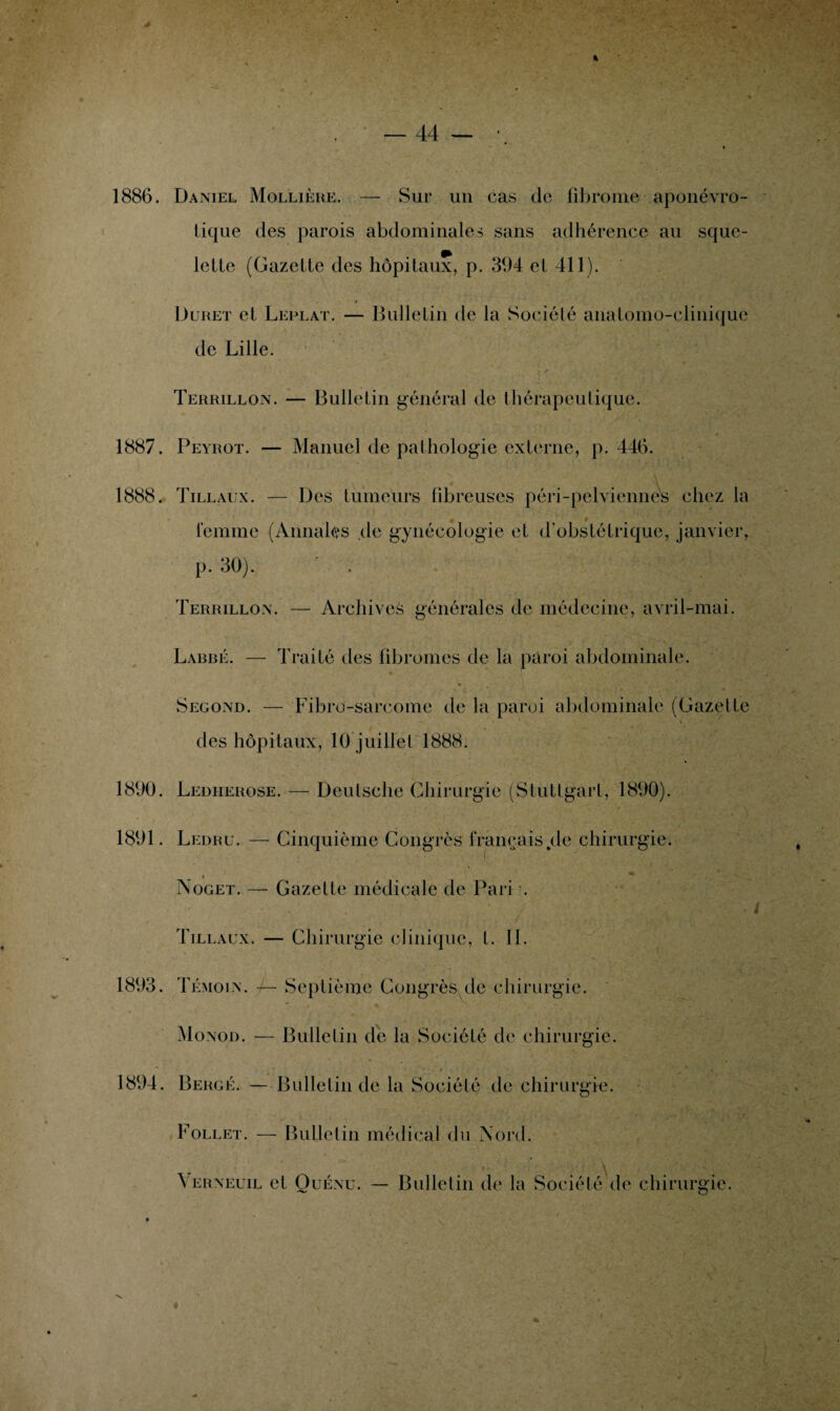 1886. Daniel Mollière. — Sur un cas de fibrome aponévro- lique des parois abdominales sans adhérence au sque- lelle (Gazette des hôpitaux, p. 394 et 411). • * Duret et Leplat. — Bulletin de la Société anatomo-clinique de Lille. « t- ' r Terrillon. — Bulletin général de thérapeutique. 1887. Peyrot. — Manuel de pathologie externe, p. 446. 1888. Tillaux. — Des tumeurs fibreuses péri-pelviennes chez la femme (Annales de gynécologie et d'obstétrique, janvier, p. 30). . Terrillon. — Archives générales de médecine, avril-mai. Labbé. — Traité des fibromes de la paroi abdominale. * • , i Second. — Fibre-sarcome de la paroi abdominale (Gazette \ ' des hôpitaux, 10 juillet 1888. 1890. Ledherose. — Deutsche Chirurgie (Stuttgart, 1890). 1891. Ledru. — Cinquième Congrès français,de chirurgie. . • Noget. — Gazette médicale de Pari ;. Tillaux. — Chirurgie clinique, l. II. 1893. Témoin. -I— Septième Congrès de chirurgie. Monod. — Bulletin de la Société de chirurgie. 1894. Bercé. — Bulletin de la Société de chirurgie. Follet. — Bulletin médical du Nord. \ erneuil et Quénu. — Bulletin de la Société de chirurgie. N