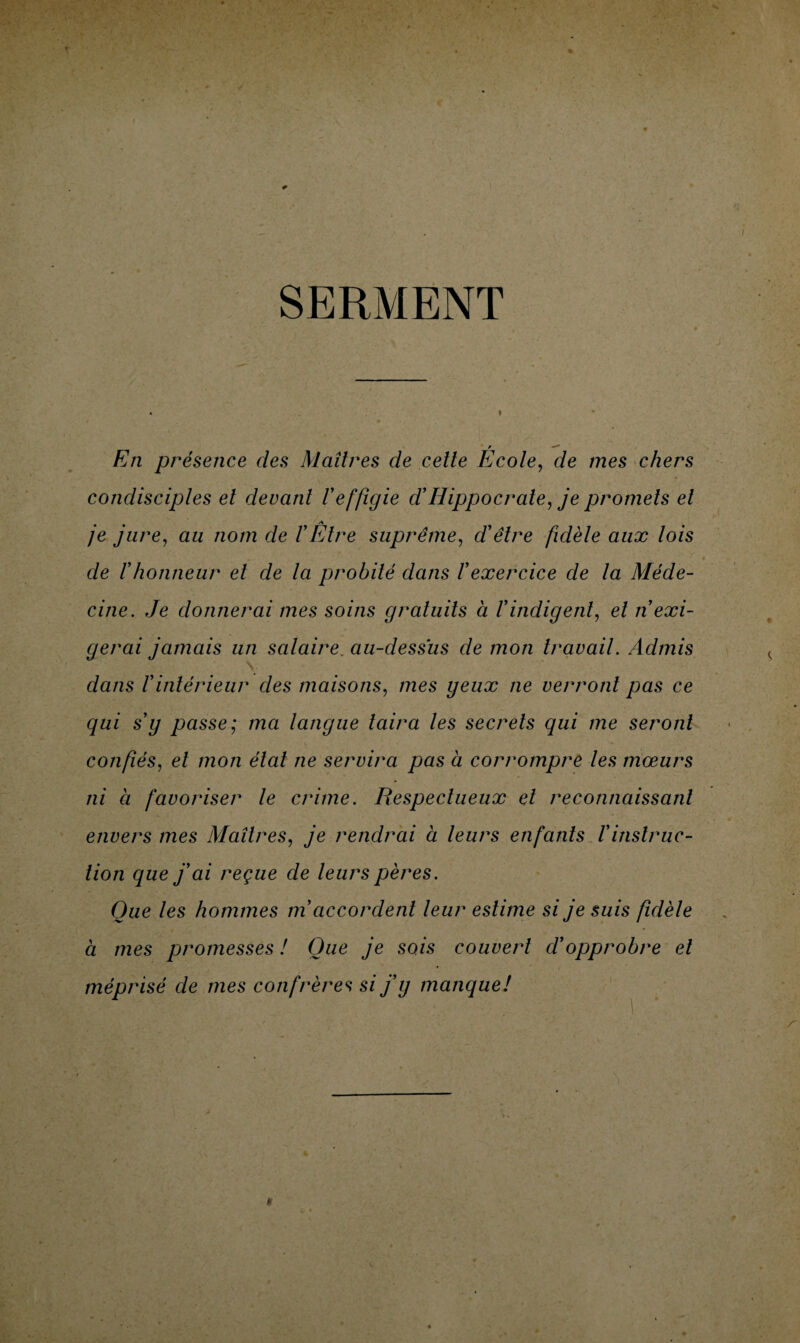 SERMENT En présence des Maîtres de celte Ecole, de mes chers condisciples el devant Veffigie d'Hippocrate, je promets et je jure, au nom de VÊtre suprême, d'être fidèle aux lois . de Vhonneur et de la probité dans l'exercice de la Méde¬ cine. Je donnerai mes soins gratuits à l'indigent, et n'exi¬ gerai jamais un salaire. au-dessus de mon travail. Admis dans l'intérieur des maisons, mes geux ne verront pas ce qui s’y passe; ma langue taira les secrets qui me seront \ * confiés, et mon état ne servira pas à corrompre les mœurs ni a favoriser le crime. Respectueux el reconnaissant envers mes Maîtres, je rendrai à leurs enfants l’instruc¬ tion que j'ai reçue de leurs pères. Que les hommes m accordent leur estime si je suis fidèle à mes promesses ! Que je sois couvert cl'opprobre el méprisé de mes confrères si j'y manque!