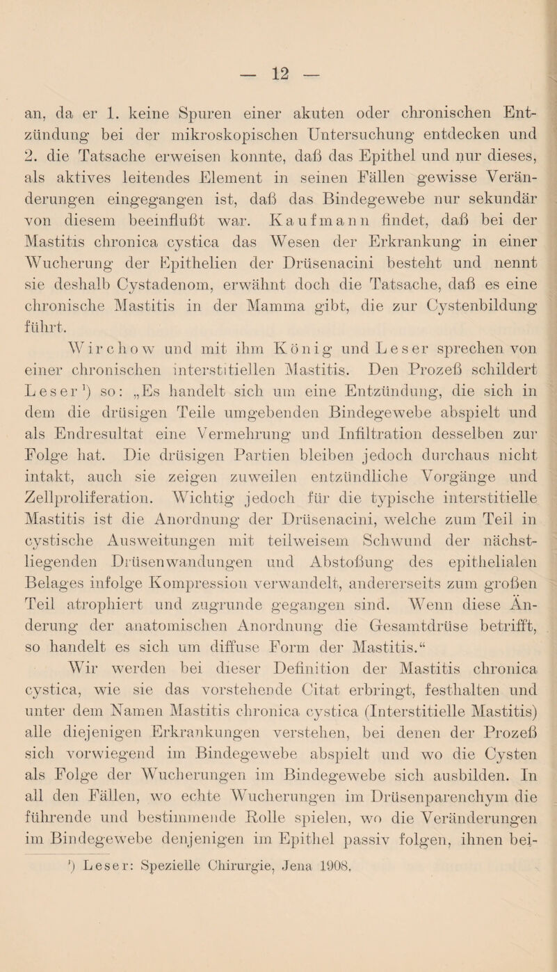 an, da er 1. keine Spuren einer akuten oder chronischen Ent¬ zündung bei der mikroskopischen Untersuchung entdecken und 2. die Tatsache erweisen konnte, daß das Epithel und nur dieses, als aktives leitendes Element in seinen Fällen gewisse Verän¬ derungen eingegangen ist, daß das Bindegewebe nur sekundär von diesem beeinflußt war. Kaufmann findet, daß bei der Mastitis chronica cystica das Wesen der Erkrankung in einer Wucherung der Epithelien der Drüsenacini besteht und nennt sie deshalb Cystadenom, erwähnt doch die Tatsache, daß es eine chronische Mastitis in der Mamma gibt, die zur Cystenbildung führt. Wirchow und mit ihm König und Leser sprechen von einer chronischen interstitiellen Mastitis. Den Prozeß schildert Leser1) so: „Es handelt sich um eine Entzündung, die sich in dein die drüsigen Teile umgebenden Bindegewebe abspielt und als Endresultat eine Vermehrung und Infiltration desselben zur Folge hat. Die drüsigen Partien bleiben jedoch durchaus nicht intakt, auch sie zeigen zuweilen entzündliche Vorgänge und Zellproliferation. Wichtig jedoch für die typische interstitielle Mastitis ist die Anordnung der Drüsenacini, welche zum Teil in cystische Ausweitungen mit teiiweisem Schwund der nächst- liegenden Drüsenwandungen und Abstoßung des epithelialen Belages infolge Kompression verwandelt, andererseits zum großen Teil atropliiert und zugrunde gegangen sind. Wenn diese Än¬ derung der anatomischen Anordnung die Gesamtdrüse betrifft, so handelt es sich um diffuse Form der Mastitis.“ Wir werden bei dieser Definition der Mastitis chronica cystica, wie sie das vorstehende Citat erbringt, festhalten und unter dem Kamen Mastitis chronica cystica (Interstitielle Mastitis) alle diejenigen Erkrankungen verstehen, bei denen der Prozeß sich vorwiegend im Bindegewebe abspielt und wo die Cysten als Folge der Wucherungen im Bindegewebe sich ausbilden. In all den Fällen, wo echte Wucherungen im Drüsenparenchym die führende und bestimmende .Rolle spielen, wo die Veränderungen im Bindegewebe denjenigen im Epithel passiv folgen, ihnen bei- 3) Leser: Spezielle Chirurgie, Jena 1908,