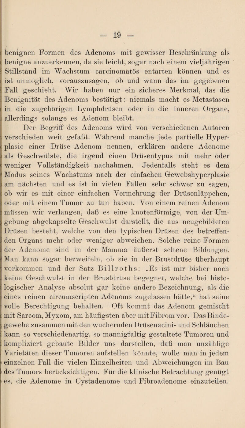 I • ( benignen Formen des Adenoms mit gewisser Beschränkung als S benigne anzuerkennen, da sie leicht, sogar nach einem vieljährigen ; Stillstand im Wachstum carcinomatös entarten können und es i ist unmöglich, vorauszusagen, ob und wann das im gegebenen t Fall geschieht. Wir haben nur ein sicheres Merkmal, das die : Benignität des Adenoms bestätigt: niemals macht es Metastasen i in die zugehörigen Lymphdrüsen oder in die inneren Organe, !j allerdings solange es Adenom bleibt. Der Begriff des Adenoms wird von verschiedenen Autoren verschieden weit gefaßt. Während manche jede partielle Hyper¬ plasie einer Drüse Adenom nennen, erklären andere Adenome als Geschwülste, die irgend einen Drüsentypus mit mehr oder ; weniger Vollständigkeit nachahmen. Jedenfalls steht es dem Modus seines Wachstums nach der einfachen Gewebshyperplasie I am nächsten und es ist in vielen Fällen sehr schwer zu sagen, ob wir es mit einer einfachen Vermehrung der Drüsenläppchen, oder mit einem Tumor zu tun haben. Von einem reinen Adenom müssen wir verlangen, daß es eine knotenförmige, von der Um¬ gebung abgekapselte Geschwulst darstellt, die aus neugebildeten Drüsen besteht, welche von den typischen Drüsen des betreffen¬ den Organs mehr oder weniger abweichen. Solche reine Formen der Adenome sind in der Mamma äußerst seltene Bildungen. Man kann sogar bezweifeln, ob sie in der Brustdrüse überhaupt Vorkommen und der Satz Billroths: ,,Es ist mir bisher noch keine Geschwulst in der Brustdrüse begegnet, welche bei histo¬ logischer Analyse absolut gar keine andere Bezeichnung, als die eines reinen circumscripten Adenoms zugelassen hätte,“ hat seine volle Berechtigung behalten. Oft kommt das Adenom gemischt mit Sarcom, Myxom, am häufigsten aber mit Fibrom vor. Das Binde¬ gewebe zusammen mit den wuchernden Drüsenacini- und Schläuchen kann so verschiedenartig, so mannigfaltig gestaltete Tumoren und kompliziert gebaute Bilder uns darstellen, daß man unzählige Varietäten dieser Tumoren auf stellen könnte, wolle man in jedem einzelnen Fall die vielen Einzelheiten und Abweichungen im Bau des Tumors berücksichtigen. Für die klinische Betrachtung genügt es, die Adenome in Cystadenome und Fibroadenome einzuteilen.