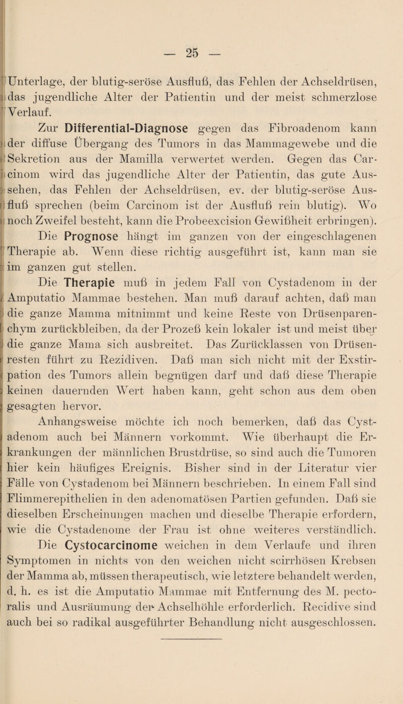 1 Unterlage, der blutig-seröse Ausfluß, das Fehlen der Achseldrüsen, rdas jugendliche Alter der Patientin und der meist schmerzlose 1 Verlauf. Zur Differential-Diagnose gegen das Fibroadenom kann ) der diffuse Übergang des Tumors in das Mammagewebe und die > Sekretion aus der Mamilla verwertet werden. Gegen das Car- i cinom wird das jugendliche Alter der Patientin, das gute Aus- 3 sehen, das Fehlen der Achseldrüsen, ev. der blutig-seröse Aus¬ fluß sprechen (beim Carcinom ist der Ausfluß rein blutig). Wo ) noch Zweifel besteht, kann die Probeexcision Gewißheit erbringen). Die Prognose hängt im ganzen von der eingeschlagenen Therapie ab. Wenn diese richtig ausgeführt ist, kann man sie r im ganzen gut stellen. Die Therapie muß in jedem Fall von Cystadenom in der j Amputatio Mammae bestehen. Man muß darauf achten, daß man die ganze Mamma mitnimmt und keine Reste von Drüsenparen- i chym Zurückbleiben, da der Prozeß kein lokaler ist und meist über die ganze Mama sich ausbreitet. Das Zurücklassen von Drüsen- > resten führt zu Rezidiven. Daß man sich nicht mit der Exstir- < pation des 'Tumors allein begnügen darf und daß diese Therapie : keinen dauernden Wert haben kann, geht schon aus dem oben gesagten hervor. Anhangsweise möchte ich noch bemerken, daß das Cyst¬ adenom auch bei Männern vorkommt. Wie überhaupt die Er¬ krankungen der männlichen Brustdrüse, so sind auch die Tumoren hier kein häufiges Ereignis. Bisher sind in der Literatur vier Fälle von Cystadenom bei Männern beschrieben. In einem Fall sind Flimmerepithelien in den adenomatösen Partien gefunden. Daß sie dieselben Erscheinungen machen und dieselbe Therapie erfordern, wie die Cystadenome der Frau ist ohne weiteres verständlich. Die Cystocarcinome weichen in dem Verlaufe und ihren Symptomen in nichts von den weichen nicht scirrhösen Krebsen der Mamma ab, müssen therapeutisch, wie letztere behandelt werden, d. h. es ist die Amputatio Mammae mit Entfernung des M. pecto- ralis und Ausräumung den Achselhöhle erforderlich. Recidive sind auch bei so radikal ausgeführter Behandlung nicht ausgeschlossen.