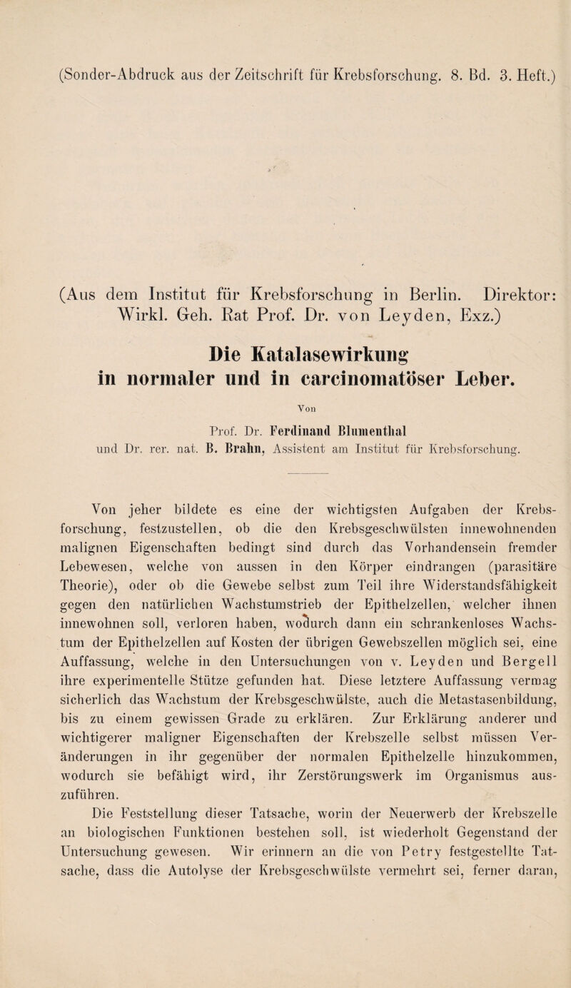 (Sonder-Abdruck aus der Zeitschrift für Krebsforschung. 8. Bd. 3. Heft.) (Aus dem Institut für Krebsforschung in Berlin. Direktor: Wirkl. Geh. Rat Prof. Dr. von Leyden, Exz.) Die Katalasewirkuiig in normaler und in carcinoinatöser Leber. Yon Prof. Dr. Ferdinand Blnnientlial und Dr. rer. nat. B. Bralin, Assistent am Institut für Krebsforschung. Von jeher bildete es eine der wichtigsten Aufgaben der Krebs¬ forschung, festzustellen, ob die den Krebsgeschwülsten innewohnenden malignen Eigenschaften bedingt sind durch das Vorhandensein fremder Lebewesen, welche von aussen in den Körper eindrangen (parasitäre Theorie), oder ob die Gewebe selbst zum Teil ihre Widerstandsfähigkeit gegen den natürlichen Wachstumstrieb der Epithelzellen, welcher ihnen innewohnen soll, verloren haben, wodurch dann ein schrankenloses Wachs¬ tum der Epithelzellen auf Kosten der übrigen Gewebszellen möglich sei, eine Auffassung, welche in den Untersuchungen von v. Leyden und Berge 11 ihre experimentelle Stütze gefunden hat. Diese letztere Auffassung vermag sicherlich das Wachstum der Krebsgeschwülste, auch die Metastasenbildung, bis zu einem gewissen Grade zu erklären. Zur Erklärung anderer und wichtigerer maligner Eigenschaften der Krebszelle selbst müssen Ver¬ änderungen in ihr gegenüber der normalen Epithelzelle hinzukommen, wodurch sie befähigt wird, ihr Zerstörungswerk im Organismus aus¬ zuführen. Die Feststellung dieser Tatsache, worin der Neuerwerb der Krebszelle an biologischen Funktionen bestehen soll, ist wiederholt Gegenstand der Untersuchung gewesen. Wir erinnern an die von Petry festgestellte Tat¬ sache, dass die Autolyse der Krebsgeschwülste vermehrt sei, ferner daran,