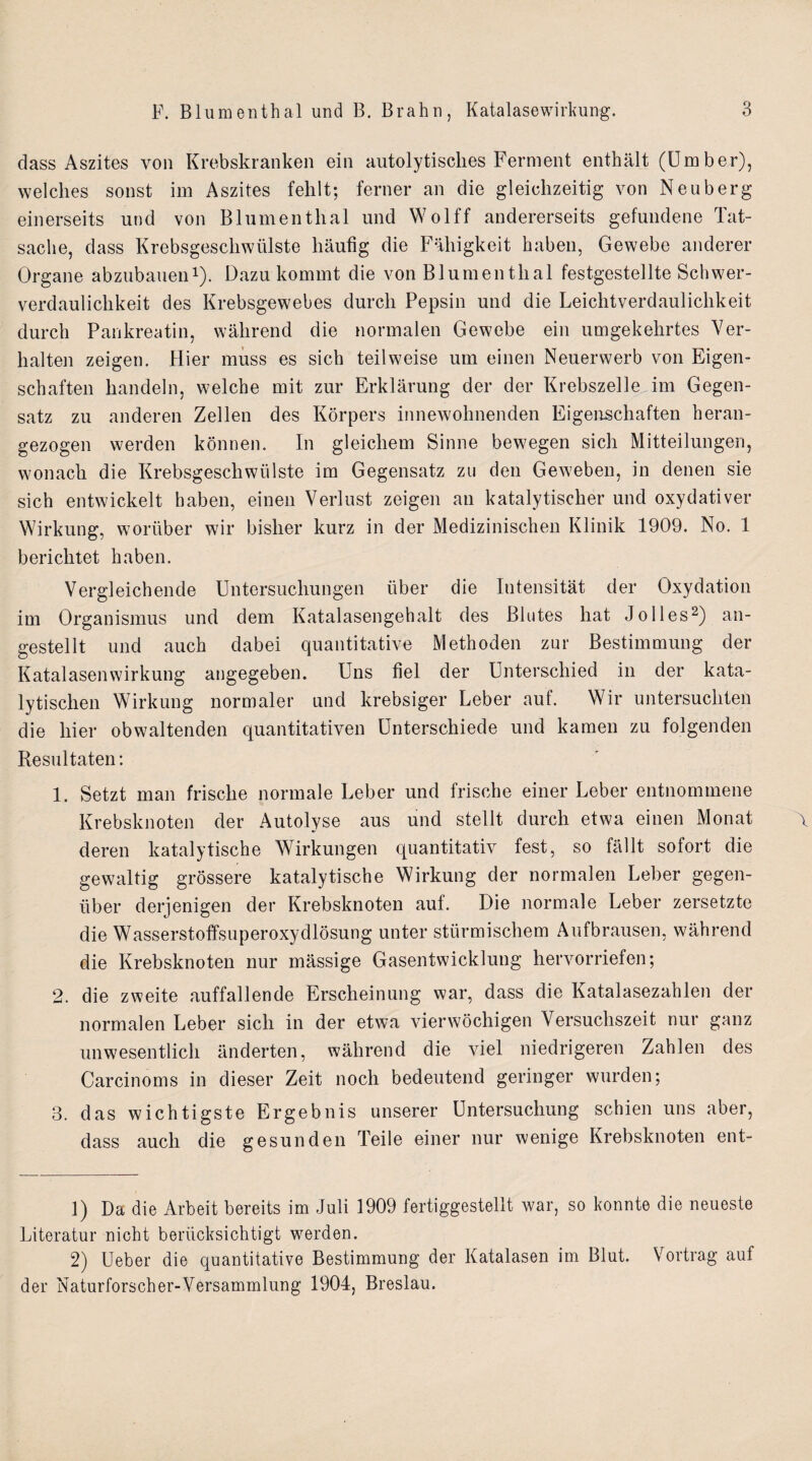 dass Aszites von Krebskranken ein autolytisclies Ferment enthält (Umber), welches sonst im Aszites fehlt; ferner an die gleichzeitig von Neuberg einerseits und von Blumenthal und Wolff andererseits gefundene Tat¬ sache, dass Krebsgeschwülste häufig die Fähigkeit haben, Gewebe anderer Organe abzubauen1). Dazu kommt die von Blumenthal festgestellte Schwer¬ verdaulichkeit des Krebsgewebes durch Pepsin und die Leichtverdaulichkeit durch Pankreatin, während die normalen Gewebe ein umgekehrtes Ver¬ halten zeigen. Hier muss es sich teilweise um einen Neuerwerb von Eigen¬ schaften handeln, welche mit zur Erklärung der der Krebszelle im Gegen¬ satz zu anderen Zellen des Körpers innewohnenden Eigenschaften heran¬ gezogen werden können. In gleichem Sinne bewegen sich Mitteilungen, wonach die Krebsgeschwülste im Gegensatz zu den Geweben, in denen sie sich entwickelt haben, einen Verlust zeigen an katalytischer und oxydativer Wirkung, worüber wir bisher kurz in der Medizinischen Klinik 1909. No. 1 berichtet haben. Vergleichende Untersuchungen über die Intensität der Oxydation im Organismus und dem Katalasengehalt des Blutes hat Jolles2) an¬ gestellt und auch dabei quantitative Methoden zur Bestimmung der Katalasen Wirkung angegeben. Uns fiel der Unterschied in der kata¬ lytischen Wirkung normaler und krebsiger Leber auf. Wir untersuchten die hier obwaltenden quantitativen Unterschiede und kamen zu folgenden Resultaten: 1. Setzt man frische normale Leber und frische einer Leber entnommene Krebsknoten der Autolyse aus und stellt durch etwa einen Monat deren katalytische Wirkungen quantitativ fest, so fällt sofort die gewaltig grössere katalytische Wirkung der normalen Leber gegen¬ über derjenigen der Krebsknoten auf. Die normale Leber zersetzte die Wasserstoffsuperoxydlösung unter stürmischem Aufbrausen, während die Krebsknoten nur mässige Gasentwicklung hervorriefen; 2. die zweite auffallende Erscheinung war, dass die Katalasezahlen der normalen Leber sich in der etwa vierwöchigen Versuchszeit nur ganz unwesentlich änderten, während die viel niedrigeren Zahlen des Carcinoms in dieser Zeit noch bedeutend geringer wurden; 3. das wichtigste Ergebnis unserer Untersuchung schien uns aber, dass auch die gesunden Teile einer nur wenige Krebsknoten ent- 1) Da die Arbeit bereits im Juli 1909 fertiggestellt war, so konnte die neueste Literatur nicht berücksichtigt werden. 2) Ueber die quantitative Bestimmung der Katalasen im Blut. Vortrag auf der Naturforsch er-Versammlung 1904, Breslau.