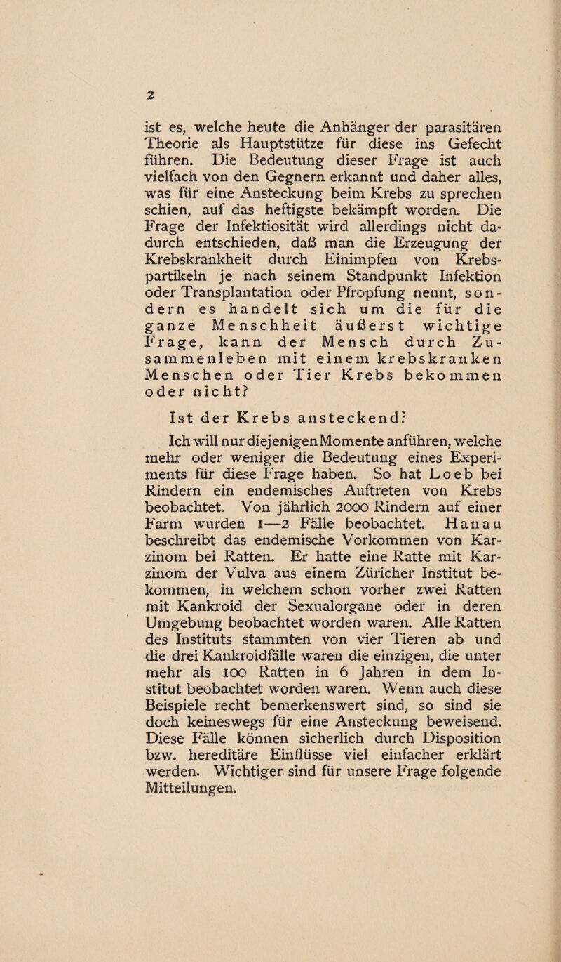 ist es, welche heute die Anhänger der parasitären Theorie als Hauptstütze für diese ins Gefecht führen. Die Bedeutung dieser Frage ist auch vielfach von den Gegnern erkannt und daher alles, was für eine Ansteckung beim Krebs zu sprechen schien, auf das heftigste bekämpft worden. Die Frage der Infektiosität wird allerdings nicht da¬ durch entschieden, daß man die Erzeugung der Krebskrankheit durch Einimpfen von Krebs¬ partikeln je nach seinem Standpunkt Infektion oder Transplantation oder Pfropfung nennt, son¬ dern es handelt sich um die für die ganze Menschheit äußerst wichtige Frage, kann der Mensch durch Zu¬ sammenleben mit einem krebskranken Menschen oder Tier Krebs bekommen oder nicht? Ist der Krebs ansteckend? Ich will nur diejenigen Momente anführen, welche mehr oder weniger die Bedeutung eines Experi¬ ments für diese Frage haben. So hat Loeb bei Rindern ein endemisches Auftreten von Krebs beobachtet. Von jährlich 2000 Rindern auf einer Farm wurden 1—2 Fälle beobachtet. Hanau beschreibt das endemische Vorkommen von Kar¬ zinom bei Ratten. Er hatte eine Ratte mit Kar¬ zinom der Vulva aus einem Züricher Institut be¬ kommen, in welchem schon vorher zwei Ratten mit Kankroid der Sexualorgane oder in deren Umgebung beobachtet worden waren. Alle Ratten des Instituts stammten von vier Tieren ab und die drei Kankroidfälle waren die einzigen, die unter mehr als 100 Ratten in 6 Jahren in dem In¬ stitut beobachtet worden waren. Wenn auch diese Beispiele recht bemerkenswert sind, so sind sie doch keineswegs für eine Ansteckung beweisend. Diese Fälle können sicherlich durch Disposition bzw. hereditäre Einflüsse viel einfacher erklärt werden. Wichtiger sind für unsere Frage folgende Mitteilungen.