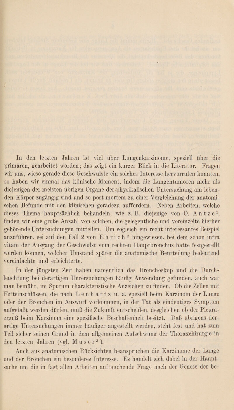 In den letzten Jahren ist viel über Lungenkarzinome, speziell über die primären, gearbeitet worden; das zeigt ein kurzer Blick in die Literatur. Fragen wir uns, wieso gerade diese Geschwülste ein solches Interesse hervorrufen konnten, so haben wir einmal das klinische Moment, indem die Lungentumoren mehr als diejenigen der meisten übrigen Organe der physikalischen Untersuchung am leben¬ den Körper zugängig sind und so post mortem zu einer Vergleichung der anatomi¬ schen Befunde mit den klinischen geradezu auffordern. Neben Arbeiten, welche dieses Thema hauptsächlich behandeln, wie z. B. diejenige von 0. A n t z e 1, linden wir eine große Anzahl von solchen, die gelegentliche und vereinzelte hierher gehörende Untersuchungen mitteilen. Um sogleich ein recht interessantes Beispiel anzuführen, sei auf den Fall 2 von E h r i c h 2 hingewiesen, bei dem schon intra vitam der Ausgang der Geschwulst vom rechten Hauptbronchus hatte festgestellt werden können, welcher Umstand später die anatomische Beurteilung bedeutend vereinfachte und erleichterte. In der jüngsten Zeit haben namentlich das Bronchoskop und die Durch¬ leuchtung bei derartigen Untersuchungen häufig Anwendung gefunden, auch war man bemüht, im Sputum charakteristische Anzeichen zu finden. Ob die Zellen mit Fetteinschlüssen, die nach Lenhartz u. a. speziell beim Karzinom der Lunge oder der Bronchen im Auswurf Vorkommen, in der Tat als eindeutiges Symptom aufgefaßt werden dürfen, muß die Zukunft entscheiden, desgleichen ob der Pleura¬ erguß beim Karzinom eine spezifische Beschaffenheit besitzt. Daß übrigens der¬ artige Untersuchungen immer häufiger angestellt werden, steht fest und hat zum Teil sicher seinen Grund in dem allgemeinen Aufschwung der Thoraxchirurgie in den letzten Jahren (vgl. M ii s e r3). Auch aus anatomischen Eücksichten beanspruchen die Karzinome der Lunge und der Bronchen ein besonderes Interesse. Es handelt sich dabei in der Haupt¬ sache um die in fast allen Arbeiten auf tauchende Frage nach der Genese der be-