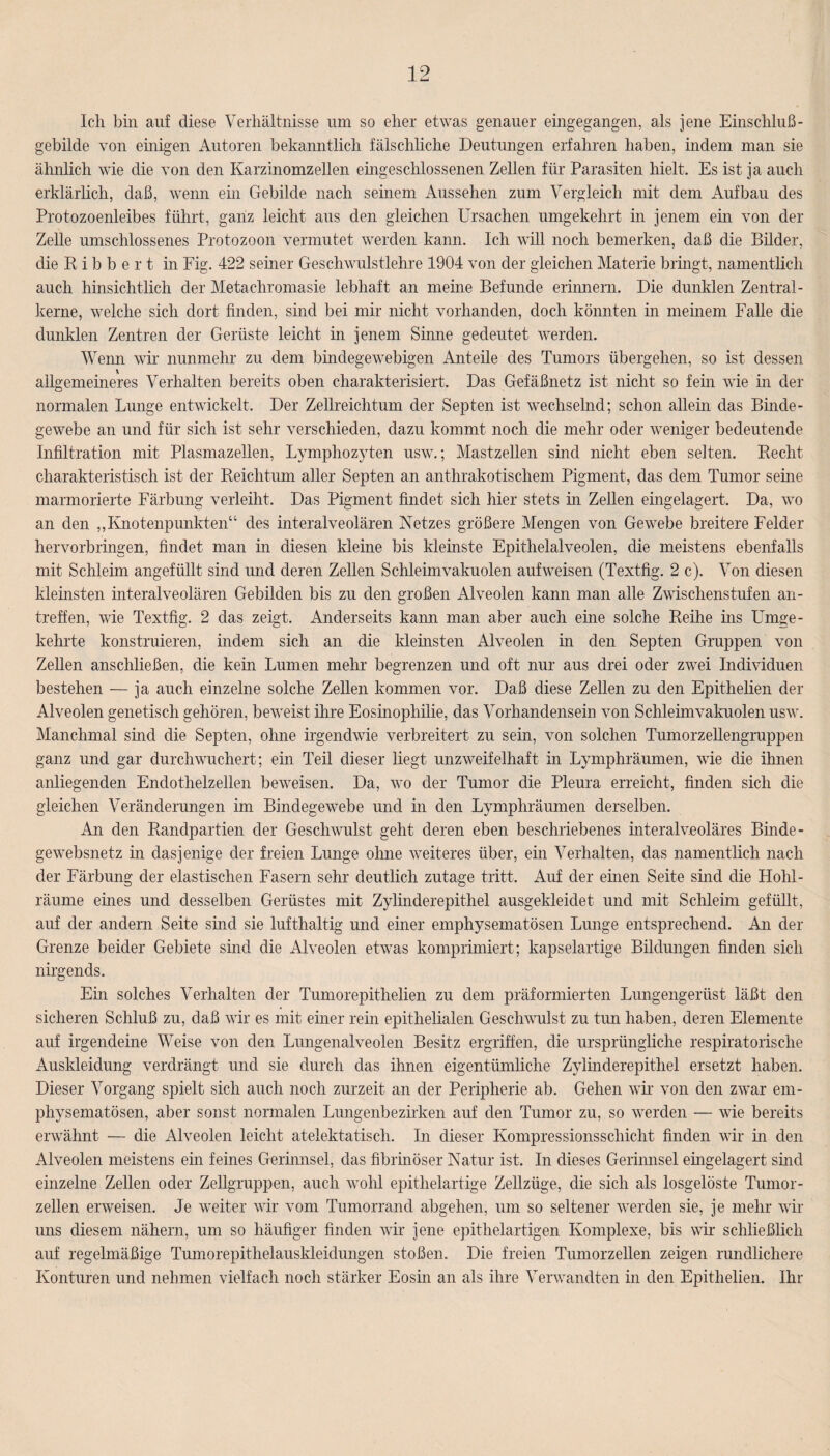 Ich bin auf diese Verhältnisse um so eher etwas genauer eingegangen, als jene Einschluß- gebilde von einigen Autoren bekanntlich fälschliche Deutungen erfahren haben, indem man sie ähnlich wie die von den Karzinomzellen eingeschlossenen Zellen für Parasiten hielt. Es ist ja auch erklärlich, daß, wenn ein Gebilde nach seinem Aussehen zum Vergleich mit dem Aufbau des Protozoenleibes führt, ganz leicht aus den gleichen Ursachen umgekehrt in jenem ein von der Zelle umschlossenes Protozoon vermutet werden kann. Ich will noch bemerken, daß die Bilder, die Bibbert in Fig. 422 seiner Geschwulstlehre 1904 von der gleichen Materie bringt, namentlich auch hinsichtlich der Metachromasie lebhaft an meine Befunde erinnern. Die dunklen Zentral¬ kerne, welche sich dort finden, sind bei mir nicht vorhanden, doch könnten in meinem Falle die dunklen Zentren der Gerüste leicht in jenem Sinne gedeutet werden. Wenn wir nunmehr zu dem bindegewebigen Anteile des Tumors übergehen, so ist dessen allgemeineres Verhalten bereits oben charakterisiert. Das Gefäßnetz ist nicht so fein wie in der normalen Lunge entwickelt. Der Zellreichtum der Septen ist wechselnd; schon allein das Binde¬ gewebe an und für sich ist sehr verschieden, dazu kommt noch die mehr oder weniger bedeutende Infiltration mit Plasmazellen, Lymphozyten usw.; Mastzellen sind nicht eben selten. Becht charakteristisch ist der Beiclitum aller Septen an anthrakotisehern Pigment, das dem Tumor seine marmorierte Färbung verleiht. Das Pigment findet sich hier stets in Zellen eingelagert. Da, wo an den „Knotenpunkten“ des interalveolären Netzes größere Mengen von Gewebe breitere Felder hervorbringen, findet man in diesen kleine bis kleinste Epithelalveolen, die meistens ebenfalls mit Schleim angefüllt sind und deren Zellen Schleimvakuolen aufweisen (Textfig. 2 c). Von diesen kleinsten interalveolären Gebilden bis zu den großen Alveolen kann man alle Zwischenstufen an- treffen, wie Textfig. 2 das zeigt. Anderseits kann man aber auch eine solche Beihe ins Umge¬ kehrte konstruieren, indem sich an die kleinsten Alveolen in den Septen Gruppen von Zellen anschließen, die kein Lumen mehr begrenzen und oft nur aus drei oder zwei Individuen bestehen — ja auch einzelne solche Zellen kommen vor. Daß diese Zellen zu den Epithelien der Alveolen genetisch gehören, beweist ihre Eosinophilie, das Vorhandensein von Schleimvakuolen usw. Manchmal sind die Septen, ohne irgendwie verbreitert zu sein, von solchen Tumorzellengruppen ganz und gar durchwuchert; ein Teil dieser liegt unzweifelhaft in Lymphräumen, wie die ihnen anliegenden Endothelzellen beweisen. Da, wo der Tumor die Pleura erreicht, finden sich die gleichen Veränderungen im Bindegewebe und in den Lymphräumen derselben. An den Bandpartien der Geschwulst geht deren eben beschriebenes interalveoläres Binde¬ ge websnetz in dasjenige der freien Lunge ohne weiteres über, ein Verhalten, das namentlich nach der Färbung der elastischen Fasern sehr deutlich zutage tritt. Auf der ehren Seite sind die Hohl- räume eines und desselben Gerüstes mit Zylinderepithel ausgekleidet und mit Schleim gefüllt, auf der andern Seite sind sie lufthaltig und einer emphysematosen Lunge entsprechend. An der Grenze beider Gebiete sind die Alveolen etwas komprimiert; kapselartige Bildungen finden sich nirgends. Ehr solches Verhalten der Tumorepithelien zu dem präfonnierten Lungengerüst läßt den sicheren Schluß zu, daß wir es mit einer rein epithelialen Geschwulst zu tun haben, deren Elemente auf irgendeine Weise von den Lungenalveolen Besitz ergriffen, die ursprüngliche respiratorische Auskleidung verdrängt und sie durch das ihnen eigentümliche Zylinderepithel ersetzt haben. Dieser Vorgang spielt sich auch noch zurzeit an der Peripherie ab. Gehen wir von den zwar em¬ physematosen, aber sonst normalen Lungenbezirken auf den Tumor zu, so werden — wie bereits erwähnt — die Alveolen leicht atelektatisch. In dieser Kompressionsschicht finden wir m den Alveolen meistens ein feines Gerinnsel, das fibrinöser Natur ist. In dieses Gerinnsel eingelagert smd einzelne Zellen oder Zellgruppen, auch wohl epithelartige Zellzüge, die sich als losgelöste Tumor¬ zellen erweisen. Je weiter wir vom Tumorrand abgehen, um so seltener werden sie, je mehr wir uns diesem nähern, um so häufiger finden wir jene epithelartigen Komplexe, bis wir schließlich auf regelmäßige Tumorepithelauskleidungen stoßen. Die freien Tumorzellen zeigen rundlichere Konturen und nehmen vielfach noch stärker Eosin an als ihre Verwandten in den Epithelien. Ihr