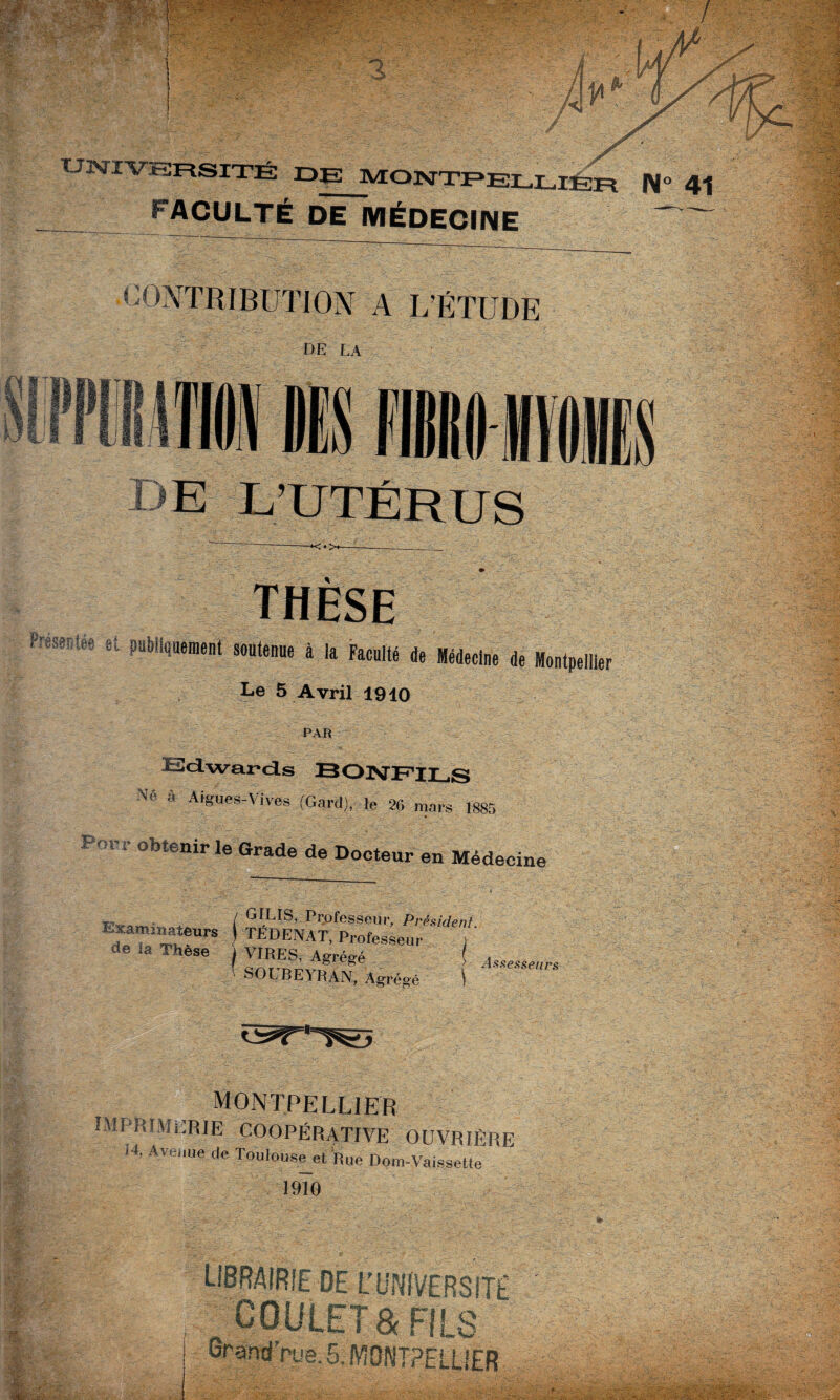 TJNÏVïSRSITÉ DE MONTPEI FACULTÉ DE MÉDECINE CONTRIBUTION A L’ÉTUDE de la DE L’UTÉRUS THÈSE et publiquement soutenue à la Faculté de Médecine de Montpellier Le 5 Avril 1910 Edwards BONFILS à Aigues-Vives (Gard), le 26 mars 1885 porr obtenir le Grade de Docteur en Médecine Exaro in ateurs de ia Thèse / GILIS, Professeur, Président. ! TÉDENAT, Professeur j 1 VIRES, Agrégé ( 1 SOUBEYRAN, Agrégé \ Assesseurs MONTPELLIER IMPRIMERIE COOPÉRATIVE OUVRIÈRE 14, Avenue;de Toulouse^ Rue Dom-Vaissette 1910