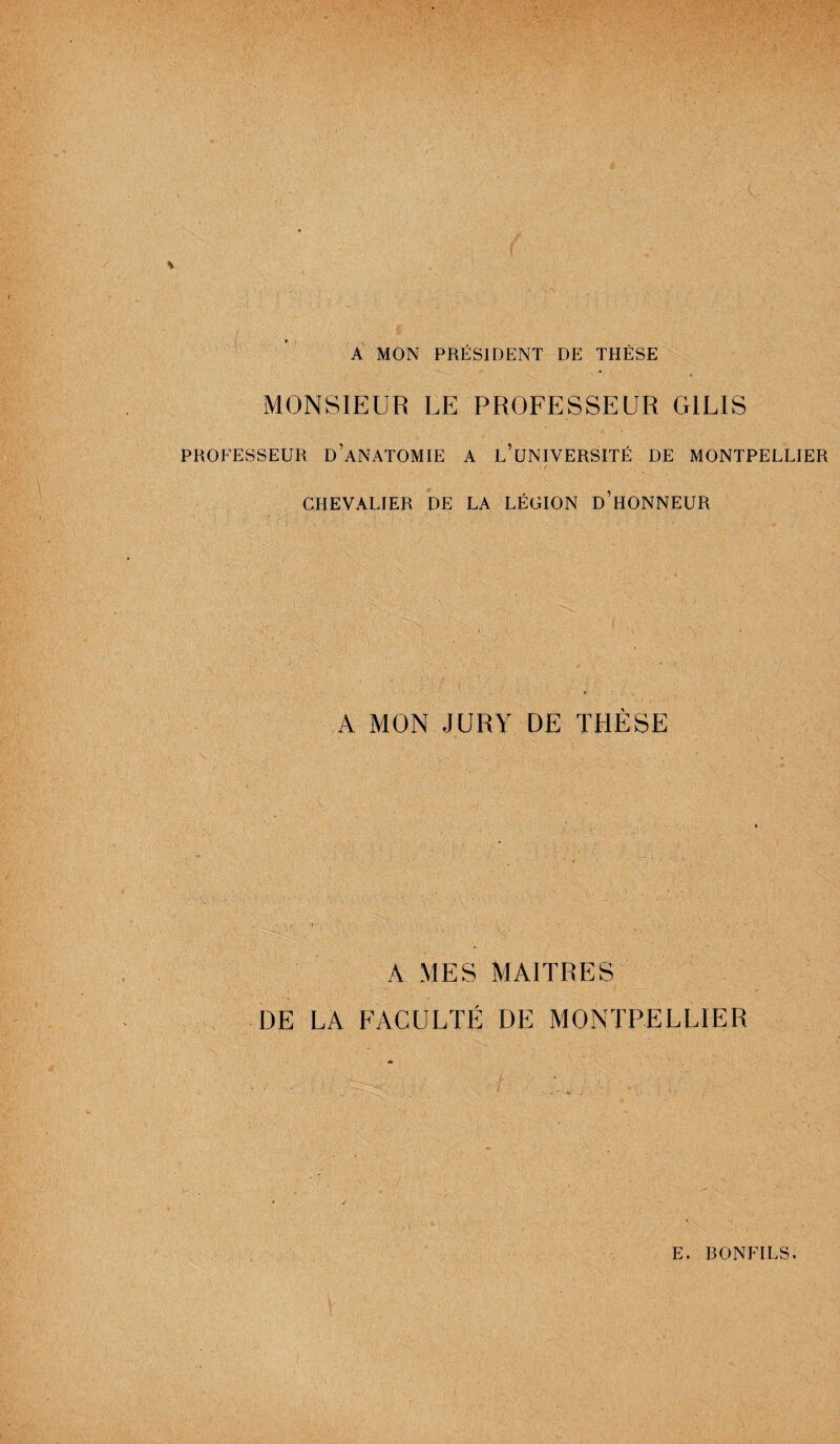 A MON PRÉSIDENT DE THÈSE MONSIEUR LE PROFESSEUR GILIS PROFESSEUR D’ANATOMIE A L’UNIVERSITÉ DE MONTPELLIER / CHEVALIER DE LA LÉGION D’HONNEUR A MON JURY DE THÈSE • 4 1 - • ■ • 1 '• . A MES MAITRES DE LA FACULTÉ DE MONTPELLIER