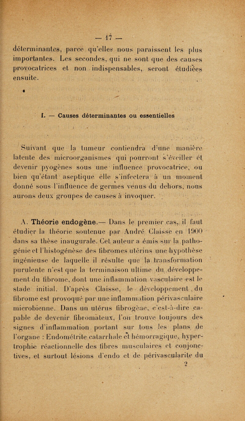 déterminantes, parce qu’elles nous paraissent les plus importantes. Les secondes, qui ne sont que des causes provocatrices et non indispensables, seront étudiées ensuite. i. — Causes déterminantes ou essentielles Suivant que la tumeur contiendra d’une manière latente des microorganismes qui pourront s’éveiller et devenir pyogènes sous une influence provocatrice, ou bien qu’étant aseptique êlle s’infectera à un moment « . donné sous l’influence de germes venus du dehors, nous aurons deux groupes de causes à invoquer. A. Théorie endogène.— Dans le premier cas, il faut étudier la théorie soutenue par André Liais se en 1900 dans sa thèse inaugurale. Cet auteur a émis sur la patho¬ génie et fhistogénèse des fibromes utérins une hypothèse ingénieuse de laquelle il résulte que la transformation purulente n’est que la terminaison ultime dir développe¬ ment du fibrome, dont une inflammation vasculaire est le stade initial. D’après Glaisse, le développement du fibrome est provoqué par une inflammation périvasculaire microbienne. Dans un utérus fibrogène, c’est-à-dire ca¬ pable de devenir fibromateux, l’on trouve toujours des signes d’inflammation portant sur tous les plans de l’organe : Endométrite catarrhale et hémorragique, hyper¬ trophie réactionnelle des fibres musculaires et conjonc¬ tives, et surtout lésions d’endo et de périvascularite du ' 2