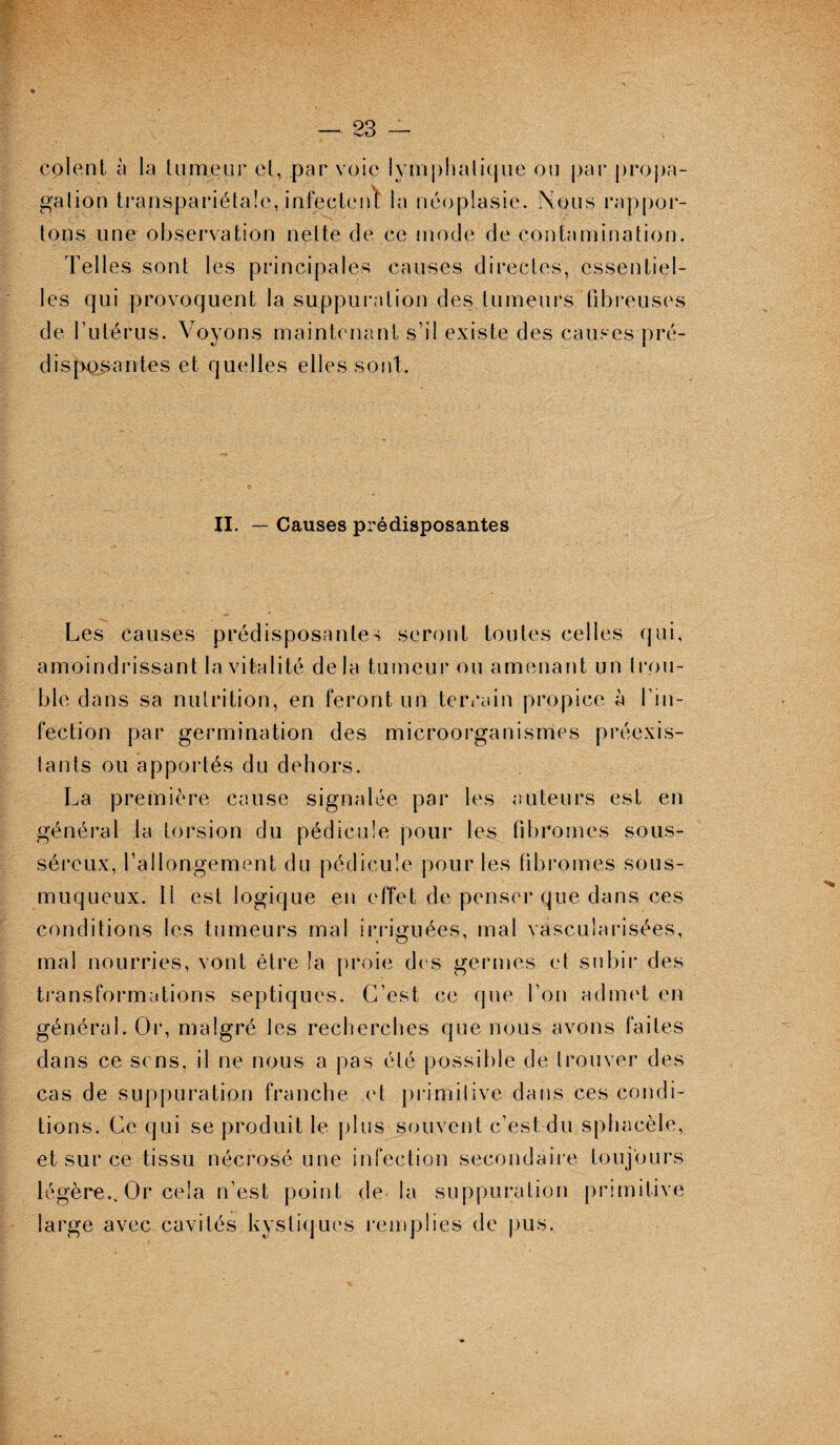 colent à la tumeur et, par voie lymphatique ou par propa¬ gation transpariétale, infectent la néoplasie. Nous rappor¬ tons une observation nette de ce mode de contamination. Telles sont les principales causes directes, essentiel¬ les qui provoquent la suppuration des tumeurs fibreuses de l’utérus. Voyons maintenant s’il existe des causes pré¬ disposantes et quelles elles sont. II. — Causes prédisposantes Les causes prédisposantes seront toutes celles qui, amoindrissant la vitalité de la tumeur ou amenant un Irou¬ ble dans sa nutrition, en feront un terrain propice à l’in¬ fection par germination des microorganismes préexis¬ tants ou apportés du dehors. La première cause signalée par les auteurs est en général la torsion du pédicule pour les fibromes sous- séreux, l’allongement du pédicule pour les fibromes sous- muqueux. 11 est logique en effet de penser que dans ces conditions les tumeurs mal irriguées, mal vascularisées, mal nourries, vont être la proie des germes et subir des transformations septiques. C’est ce que l’on admet en générai. Or, malgré les recherches que nous avons faites dans ce sens, il ne nous a pas été possible de trouver des cas de suppuration franche et primilive dans ces condi¬ tions. Ce qui se produit le plus souvent c’est du sphacèle, et sur ce tissu nécrosé une infection secondaire toujours légère.. Or cela n’est point de la suppuration primitive large avec cavités kystiques remplies de pus.