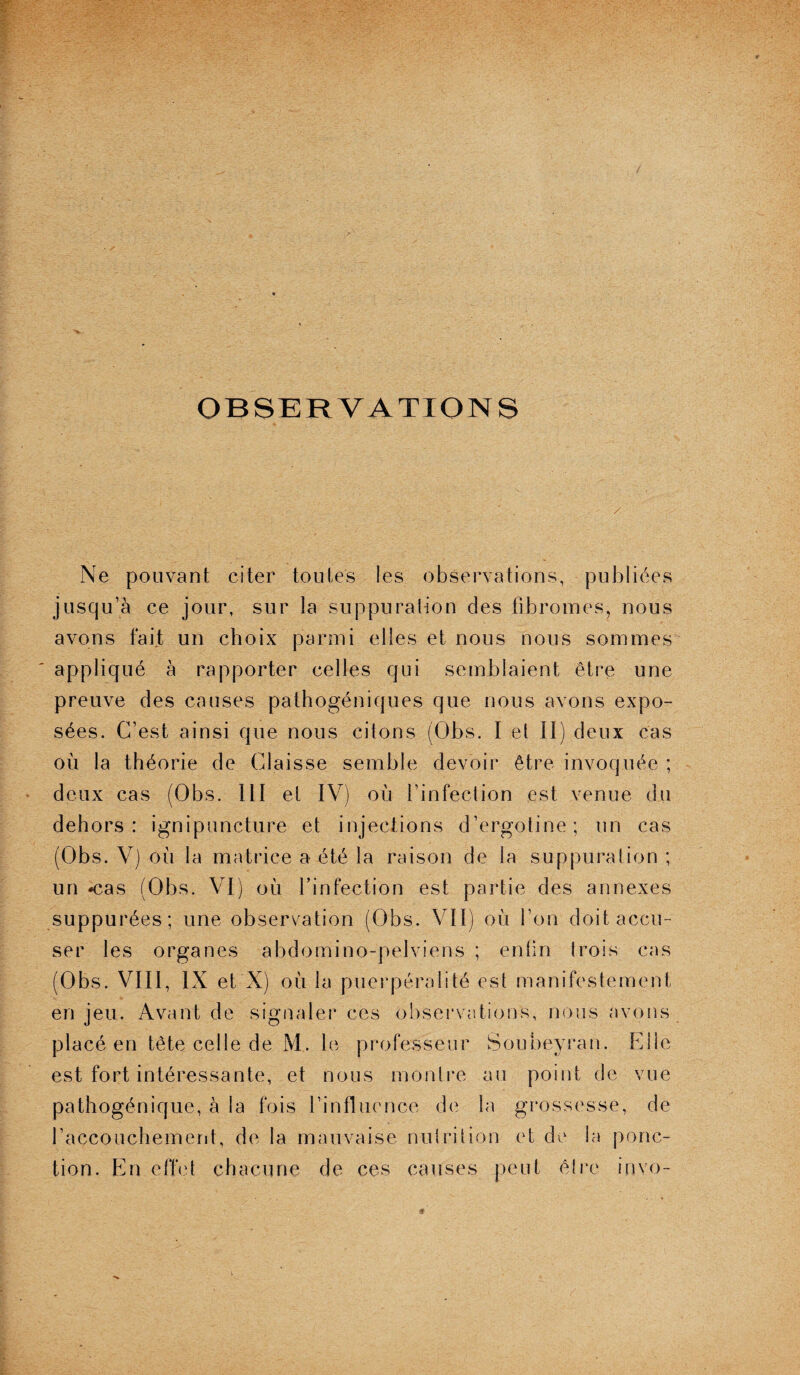 OBSERVATIONS Ne pouvant citer toutes les observations, publiées jusqu’à ce jour, sur la suppuration des fibromes, nous avons fait un choix parmi elles et nous nous sommes appliqué à rapporter celles qui semblaient être une preuve des causes pathogéniques que nous avons expo¬ sées. C’est ainsi que nous citons (Obs. I et II) deux cas où la théorie de Claisse semble devoir être invoquée ; deux cas (Obs. III et IV) où l’infection est venue du dehors: ignipuncture et injections d’ergotine; un cas (Obs. V) où la matrice a été la raison de la suppuration ; un -cas (Obs. VI) où l’infection est partie des annexes suppurées; une observation (Obs. VII) où l’on doit accu¬ ser les organes abdomino-pelviens ; enfin trois cas (Obs. VIII, IX et X) où la puerpéraüté est manifestement en jeu. Avant de signaler ces observations, nous avons placé en tête celle de M. le professeur Soubeyran. Elle est fort intéressante, et nous montre au point de vue pathogénique, à la fois l’influence de la grossesse, de l’accouchement, de la mauvaise nutrition et de la ponc¬ tion. En effet chacune de ces causes peut être invo-