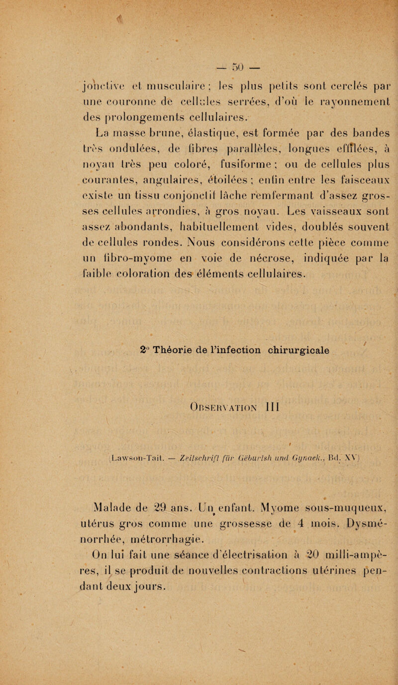 j on clive et musculaire ; les plus petits sont cerclés par une couronne de cellules serrées, d’où le rayonnement des prolongements cellulaires. La masse brune, élastique, est formée par des bandes très ondulées, de fibres parallèles, longues effilées, à noyau très peu coloré, fusiforme ; ou de cellules plus courantes, angulaires, étoilées ; enfin entre les faisceaux existe un tissu conjonctif lâche remfermant d’assez gros¬ ses cellules arrondies, à gros noyau. Les vaisseaux sont assez abondants, habituellement vides, doublés souvent de cellules rondes. Nous considérons cette pièce comme un libro-myome en voie de nécrose, indiquée par la faible coloration des éléments cellulaires. 2° Théorie de Pinfection chirurgicale Observation 111 (Lawsoii-Tait. — Zeitschrift fur Gëburtsh und Gynaek., Bd. XV) Malade de 29 ans. Lfn enfant. Myome sous-muqueux, utérus gros comme une grossesse de 4 mois. Dysmé¬ norrhée, métrorrha gi e. On lui fait une séance d’électrisation à 20 milli-ampè- res, il se produit de nouvelles contractions utérines pen¬ dant deux jours.