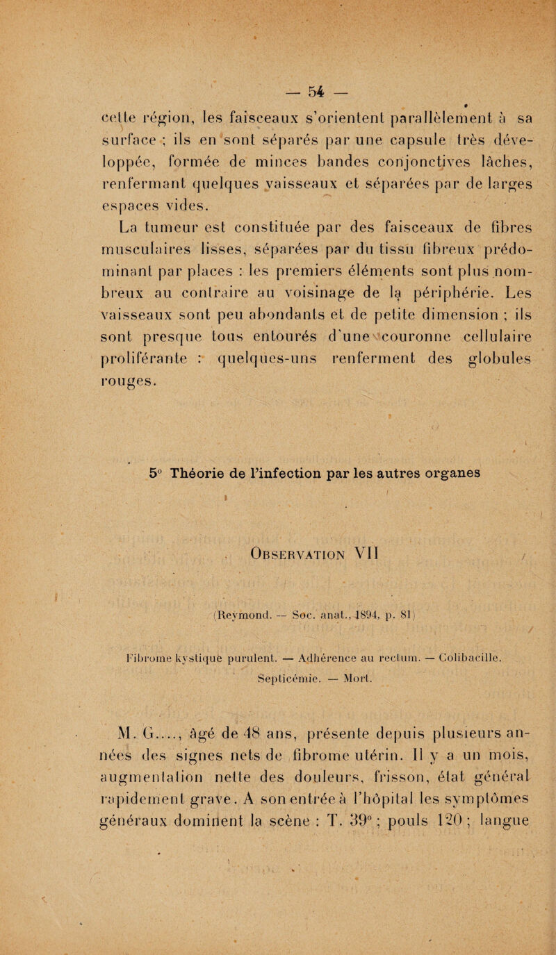celle région, les faisceaux s’orientent parallèlement à sa surface ; ils en sont séparés par une capsule très déve¬ loppée, formée de minces bandes conjonctives lâches, renfermant quelques vaisseaux et séparées par de larges espaces vides. La tumeur est constituée par des faisceaux de fibres musculaires lisses, séparées par du tissu fibreux prédo¬ minant par places : les premiers éléments sont plus nom¬ breux au contraire au voisinage de la périphérie. Les vaisseaux sont peu abondants et de petite dimension ; ils sont presque tous entourés d’une couronne cellulaire proliférante : quelques-uns renferment des globules rouges. 5° Théorie de l’infection par les autres organes Observation VII (Reymond. — Soc. anat.,T894, p. 81) Fibrome kystique purulent. — Adhérence au rectum. — Colibacille. Septicémie. — Mort. M. G...., âgé de 48 ans, présente depuis plusieurs an¬ nées des signes nets de fibrome utérin. Il v a un mois, augmentation nette des douleurs, frisson, état général rapidement grave. A sonentréeà l’hôpital les symptômes généraux dominent la scène : T. 39° ; pouls 120 ; langue
