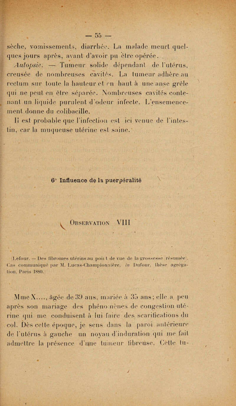 sèche, vomissements, diarrhée. La malade meurt quel¬ ques jours après, avant d’avoir pu être opérée. * Autopsie. — Tumeur solide dépendant de l’utérus, creusée de nombreuses cavités. La tumeur adhère au rectum sur toute la hauteur et en haut à une anse grêle qui ne peut en être séparée. Nombreuses cavités conte¬ nant un liquide purulent d’odeur infecte. L’ensemence¬ ment donne du colibacille. Il est probable que l’infection est ici venue de l’intes¬ tin, car la muqueuse utérine est saine. 6° Influence de la puerpéralité \ Observation VIII (Lefour. — Des fibromes utérins au point de vue de la grossesse résumée). Cas communiqué par M. Lucas-Championniêre-, in Dufour, thèse agréga¬ tion, Paris 1880. MmeX_, âgée de 39 ans, mariée à 35 ans; elle a. peu après son mariage des phénomènes de congestion uté¬ rine qui me conduisent h lui faire des scarifications du * col. Dès celte époque, je sens dans la paroi nnlérieurc de l’utérus à gauche un noyau d’indu ration qui me lait admettre la présence d'une tumeur libre use. Celte tu- j