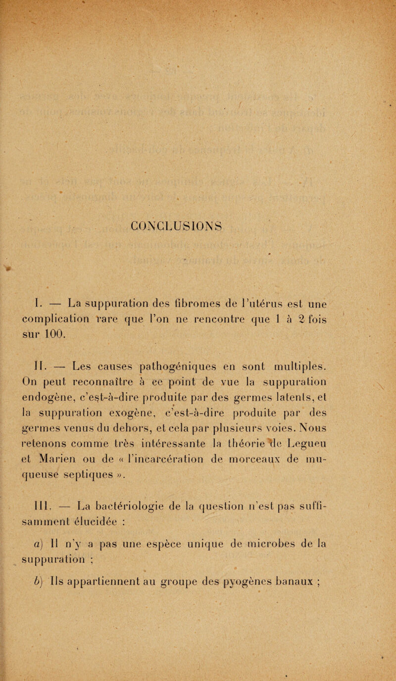 CONCLUSIONS I. — La suppuration des fibromes de l’utérus est une complication rare que Ton ne rencontre que 1 à 2 fois sur 100. II. —- Les causes pathogéniques en sont multiples. On peut reconnaître à ce point de vue la suppuration endogène, c’est-à-dire produite par des germes latents, et la suppuration exogène, c’est-à-dire produite par des germes venus du dehors, et cela par plusieurs voies. Nous retenons comme très intéressante la théorie cle Legueu et Marien ou de « l’incarcération de morceaux de mu¬ queuse septiques ». III. — La bactériologie de la question n’est pas suffi¬ samment élucidée : a) Il n’y a pas une espèce unique de microbes de la suppuration ; b) Ils appartiennent au groupe des pyogènes banaux ;