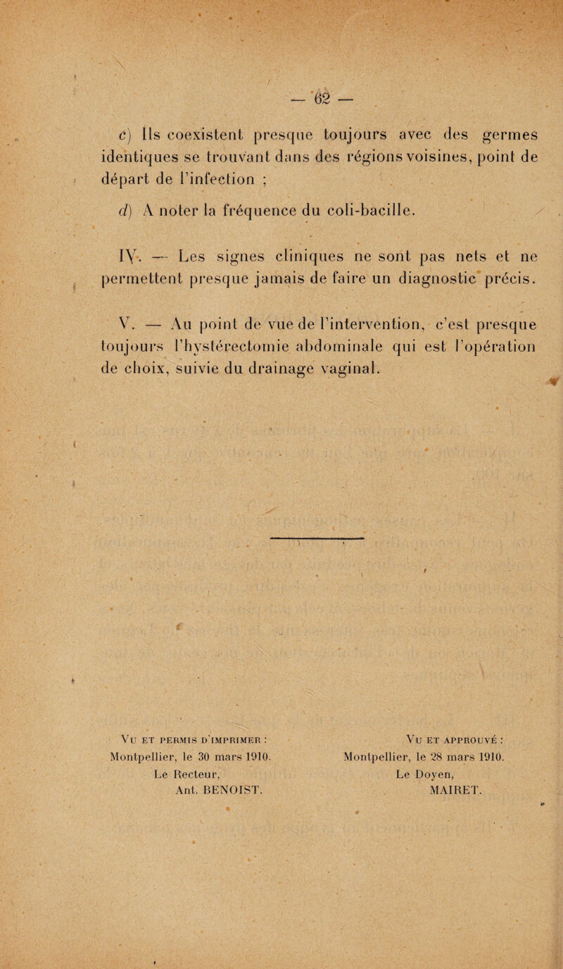 \ \ ô) Ils coexistent presque toujours avec des germes identiques se trouvant dans des régions voisines, point de départ de l’infection ; d) A noter la fréquence du coli-bacille. iy. — Les signes cliniques ne sont pas nets et ne permettent presque jamais de faire un diagnostic précis. V. — Au point de vue de l’intervention, c’est presque toujours l’hystérectomie abdominale qui est l’opération de choix, suivie du drainage vaginal. VU ET PERMIS D’IMPRIMER : Montpellier, le 30 mars 1910. Le Recteur, Ant. BENOIST. Vu ET APPROUVÉ : Montpellier, le 28 mars 1910. Le Doyen, MAI RE T.