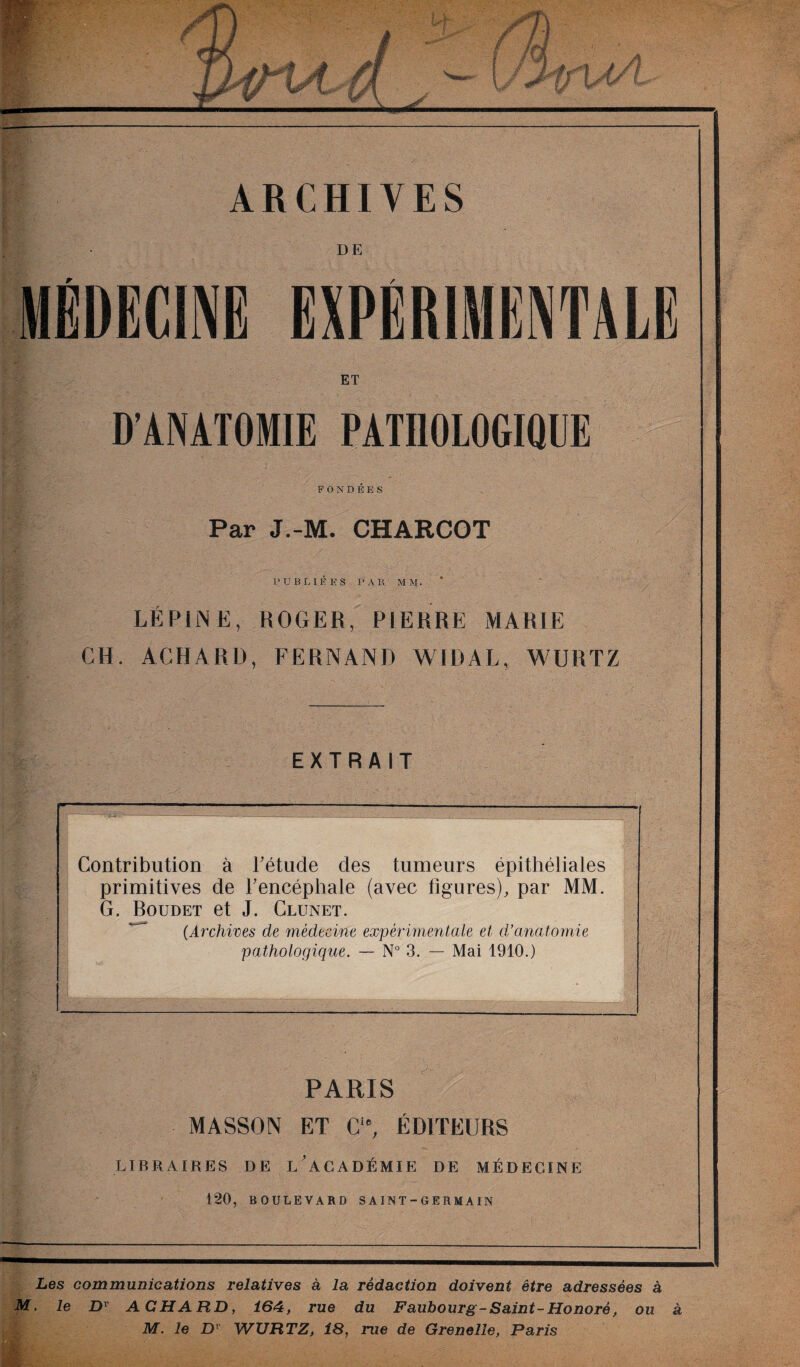 rp/ #1 t. ». J# # / i ' i y f I JT r i î v tv ARCHIVES DE MÉDECINE EXPERIMENTALE ET D’ANATOMIE PATHOLOGIQUE FONDEES Par J.-M. CHARCOT PUBLIÉES PAR MVf. LÉPINE, ROGER, PIERRE MARIE CH. ACHARD, FERNAND WIDAL, WURTZ EXTRAIT Contribution à l'étude des tumeurs épithéliales primitives de l'encéphale (avec ligures), par MM. G. Boudet et J. Clunet, (.Archives de médecine expérimentale et d’anatomie pathologique. — N° 3. — Mai 1910.) PARIS MASSON ET C‘e, ÉDITEURS LIBRAIRES DE L’ACADÉMIE DE MÉDECINE 120, BOULEVARD S A IN T - G E R M A1N Les communications relatives à la rédaction doivent être adressées à M. le Dv ACHARD, 164, rue du Faubourg-Saint-Honoré, ou à M. le Dr WURTZ, 18, rue de Grenelle, Paris